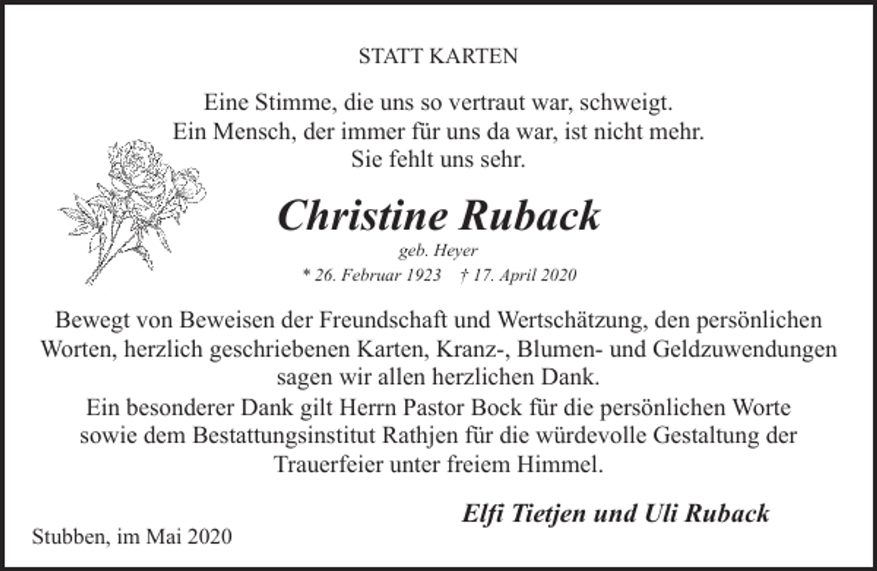 <p>STATT KARTEN</p><p>Eine Stimme, die uns so vertraut war, schweigt.<br />Ein Mensch, der immer für uns da war, ist nicht mehr.<br />Sie fehlt uns sehr.</p><p>Christine Ruback<br />geb. Heyer<br />* 26. Februar 1923 † 17. April 2020</p><p>Bewegt von Beweisen der Freundschaft und Wertschätzung, den persönlichen<br />Worten, herzlich geschriebenen Karten, Kranz-, Blumen- und Geldzuwendungen<br />sagen wir allen herzlichen Dank.<br />Ein besonderer Dank gilt Herrn Pastor Bock für die persönlichen Worte<br />sowie dem Bestattungsinstitut Rathjen für die würdevolle Gestaltung der<br />Trauerfeier unter freiem Himmel.<br />Stubben, im Mai 2020</p><p>Elfi Tietjen und Uli Ruback</p>