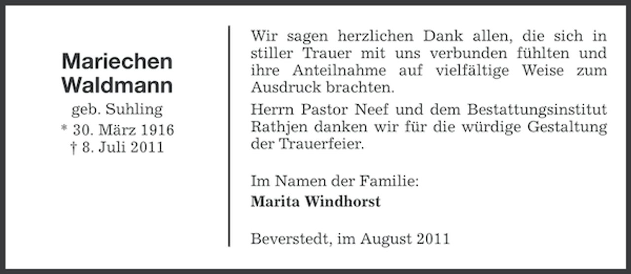 <p>Mariechen<br />Waldmann<br />geb. Suhling<br />* 30. März 1916<br />† 8. Juli 2011</p><p>Wir sagen herzlichen Dank allen, die sich in<br />stiller Trauer mit uns verbunden fühlten und<br />ihre Anteilnahme auf vielfältige Weise zum<br />Ausdruck brachten.<br />Herrn Pastor Neef und dem Bestattungsinstitut<br />Rathjen danken wir für die würdige Gestaltung<br />der Trauerfeier.<br />Im Namen der Familie:<br />Marita Windhorst<br />Beverstedt, im August 2011</p>