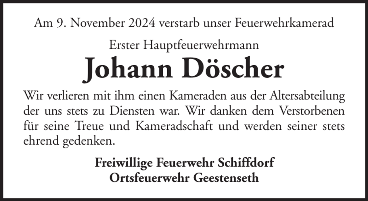 <p>Am 9. November 2024 verstarb unser Feuerwehrkamerad<br />Erster Hauptfeuerwehrmann</p>
<p>Johann Döscher<br />Wir verlieren mit ihm einen Kameraden aus der Altersabteilung<br />der uns stets zu Diensten war. Wir danken dem Verstorbenen<br />für seine Treue und Kameradschaft und werden seiner stets<br />ehrend gedenken.<br />Freiwillige Feuerwehr Schiffdorf<br />Ortsfeuerwehr Geestenseth</p>