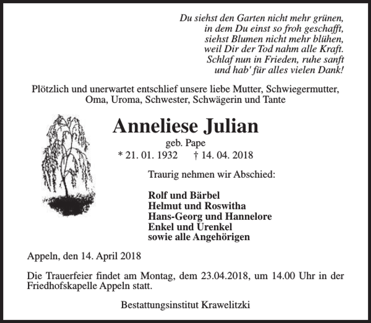 <p>Du siehst den Garten nicht mehr grünen,<br />in dem Du einst so froh geschafft,<br />siehst Blumen nicht mehr blühen,<br />weil Dir der Tod nahm alle Kraft.<br />Schlaf nun in Frieden, ruhe sanft<br />und hab' für alles vielen Dank!<br />Plötzlich und unerwartet entschlief unsere liebe Mutter, Schwiegermutter,<br />Oma, Uroma, Schwester, Schwägerin und Tante</p><p>Anneliese Julian<br />geb. Pape<br />* 21. 01. 1932<br />† 14. 04. 2018</p><p>Traurig nehmen wir Abschied:<br />Rolf und Bärbel<br />Helmut und Roswitha<br />Hans-Georg und Hannelore<br />Enkel und Urenkel<br />sowie alle Angehörigen<br />Appeln, den 14. April 2018<br />Die Trauerfeier findet am Montag, dem 23.04.2018, um 14.00 Uhr in der<br />Friedhofskapelle Appeln statt.<br />Bestattungsinstitut Krawelitzki</p>