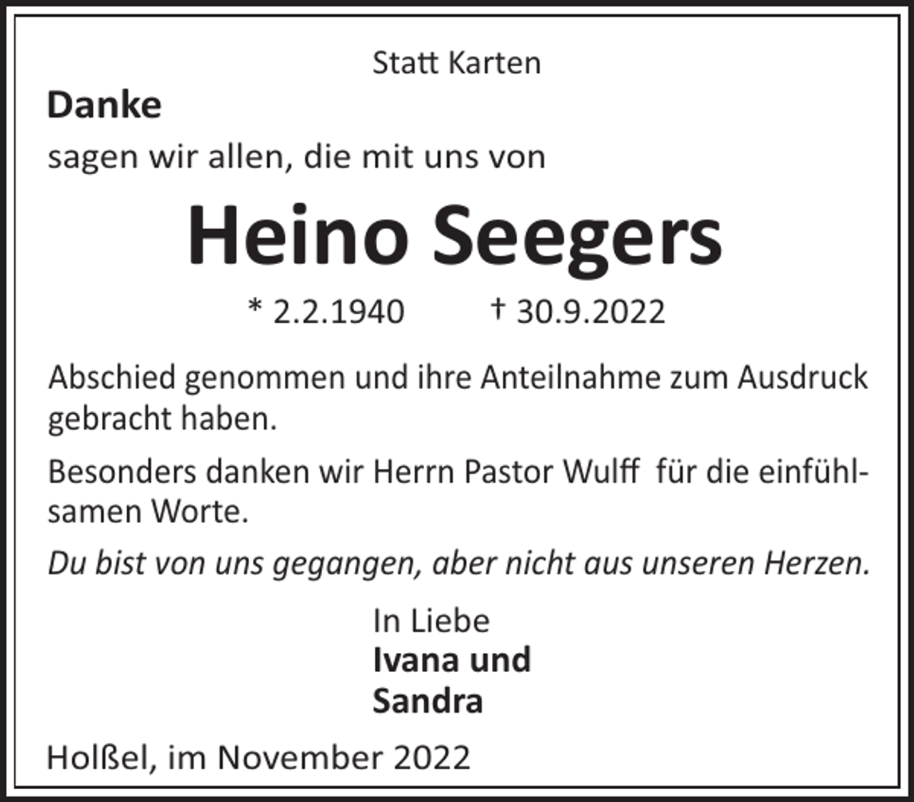 <p>Sta! Karten</p><p>Danke<br />sagen wir allen, die mit uns von</p><p>Heino Seegers<br />* 2.2.1940</p><p>† 30.9.2022</p><p>Abschied genommen und ihre Anteilnahme zum Ausdruck<br />gebracht haben.<br />Besonders danken wir Herrn Pastor Wulﬀ für die einfühlsamen Worte.<br />Du bist von uns gegangen, aber nicht aus unseren Herzen.<br />In Liebe<br />Ivana und<br />Sandra<br />Holßel, im November 2022</p>