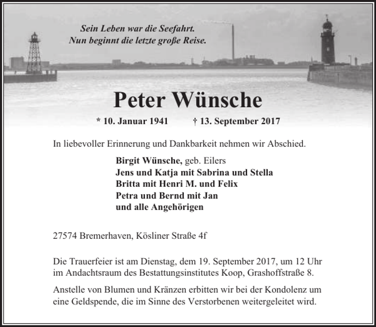 <p>Sein Leben war die Seefahrt.<br />Nun beginnt die letzte große Reise.</p><p>Peter Wünsche</p><p>* 10. Januar 1941</p><p>† 13. September 2017</p><p>In liebevoller Erinnerung und Dankbarkeit nehmen wir Abschied.<br />Birgit Wünsche, geb. Eilers<br />Jens und Katja mit Sabrina und Stella<br />Britta mit Henri M. und Felix<br />Petra und Bernd mit Jan<br />und alle Angehörigen<br />27574 Bremerhaven, Kösliner Straße 4f<br />Die Trauerfeier ist am Dienstag, dem 19. September 2017, um 12 Uhr<br />im Andachtsraum des Bestattungsinstitutes Koop, Grashoffstraße 8.<br />Anstelle von Blumen und Kränzen erbitten wir bei der Kondolenz um<br />eine Geldspende, die im Sinne des Verstorbenen weitergeleitet wird.</p>
