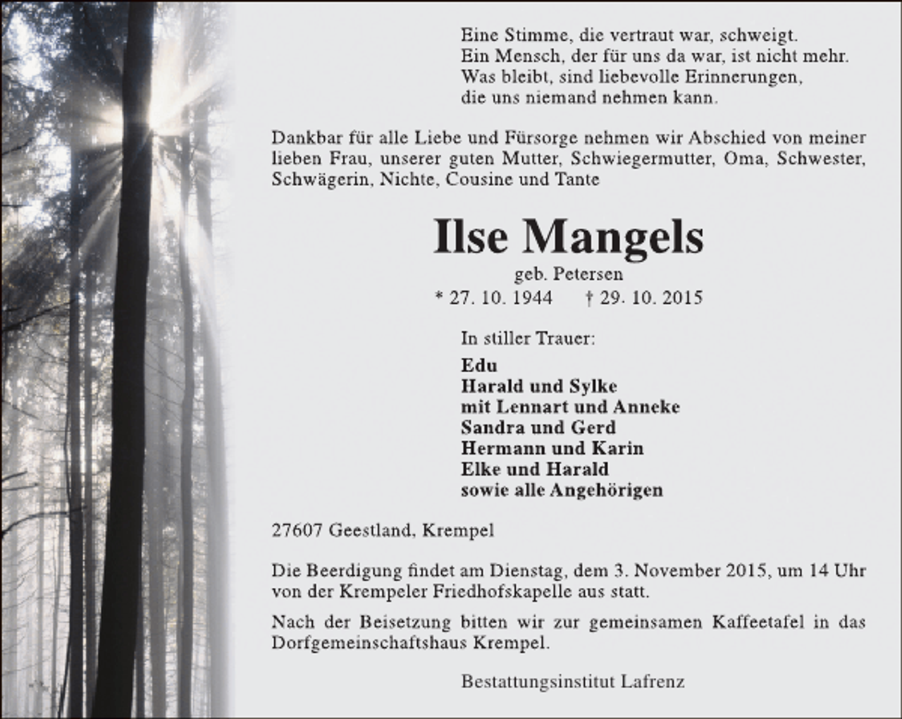<p>Eine Stimme, die vertraut war, schweigt.<br />Ein Mensch, der für uns da war, ist nicht mehr.<br />Was bleibt, sind liebevolle Erinnerungen,<br />die uns niemand nehmen kann.<br />Dankbar für alle Liebe und Fürsorge nehmen wir Abschied von meiner<br />lieben Frau, unserer guten Mutter, Schwiegermutter, Oma, Schwester,<br />Schwägerin, Nichte, Cousine und Tante</p><p>Ilse Mangels<br />geb. Petersen<br />* 27. 10. 1944<br />† 29. 10. 2015<br />In stiller Trauer:<br />Edu<br />Harald und Sylke<br />mit Lennart und Anneke<br />Sandra und Gerd<br />Hermann und Karin<br />Elke und Harald<br />sowie alle Angehörigen<br />27607 Geestland, Krempel<br />Die Beerdigung findet am Dienstag, dem 3. November 2015, um 14 Uhr<br />von der Krempeler Friedhofskapelle aus statt.<br />Nach der Beisetzung bitten wir zur gemeinsamen Kaffeetafel in das<br />Dorfgemeinschaftshaus Krempel.<br />Bestattungsinstitut Lafrenz</p>