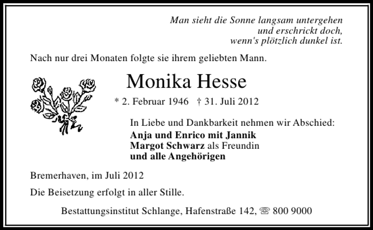 <p>Man sieht die Sonne langsam untergehen<br />und erschrickt doch,<br />wenn's plötzlich dunkel ist.<br />Nach nur drei Monaten folgte sie ihrem geliebten Mann.</p><p>Monika Hesse</p><p>* 2. Februar 1946 † 31. Juli 2012<br />In Liebe und Dankbarkeit nehmen wir Abschied:<br />Anja und Enrico mit Jannik<br />Margot Schwarz als Freundin<br />und alle Angehörigen<br />Bremerhaven, im Juli 2012<br />Die Beisetzung erfolgt in aller Stille.<br />Bestattungsinstitut Schlange, Hafenstraße 142, s 800 9000</p>