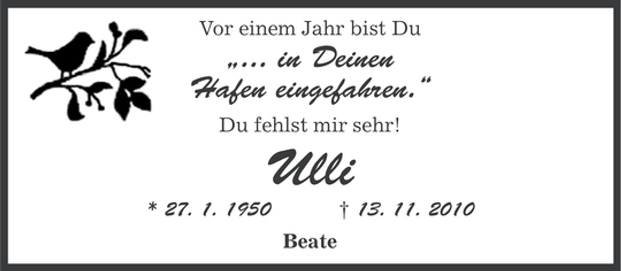 <p>Vor einem Jahr bist Du</p><p>„... in Deinen<br />Hafen eingefahren.“<br />Du fehlst mir sehr!</p><p>Ulli<br />† 13. 11. 2010</p><p>* 27. 1. 1950<br />Beate</p>