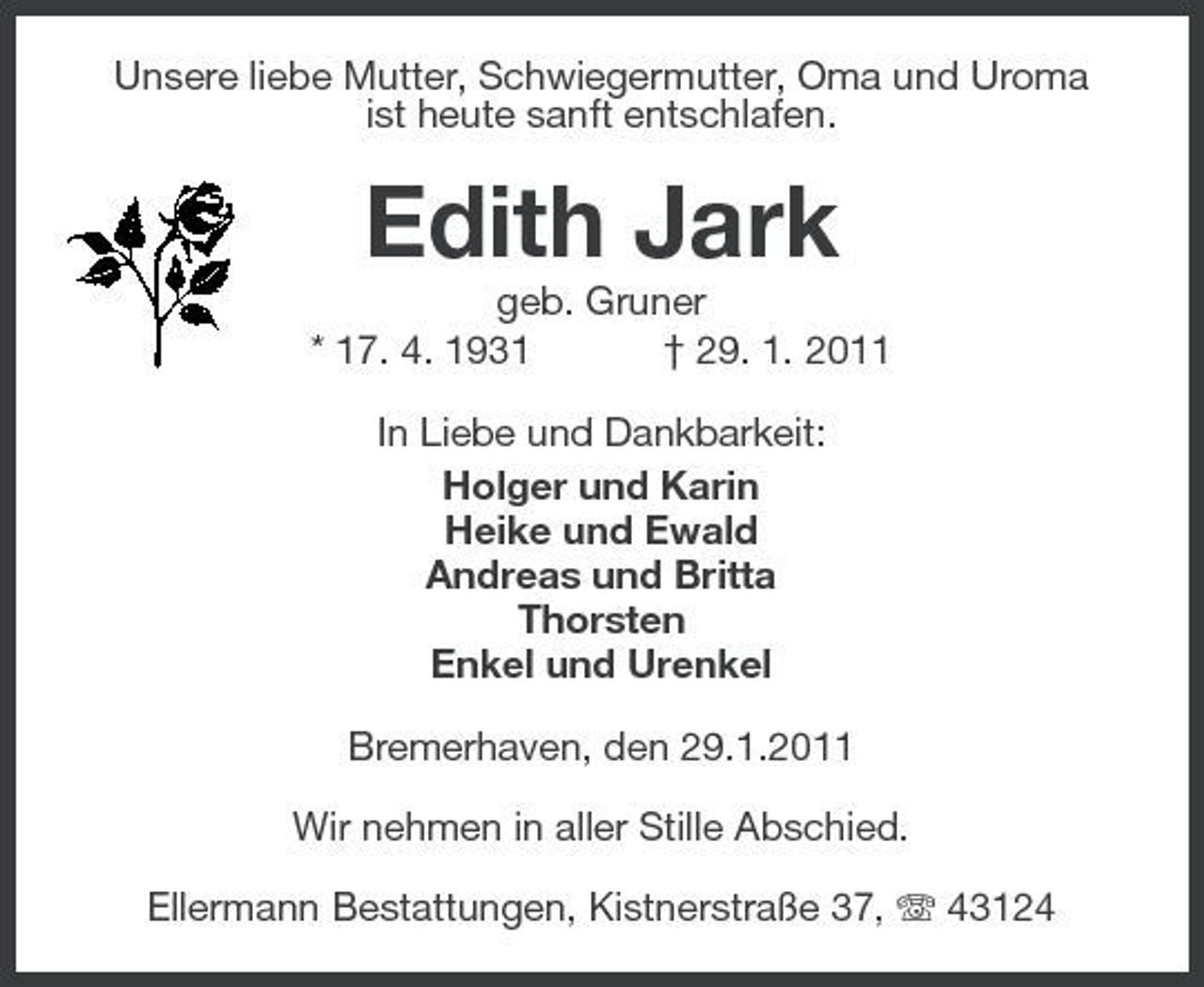 <p>Unsere liebe Mutter, Schwiegermutter, Oma und Uroma ist heute sanft entschlafen.</p><p>Edith Jark<br />geb. Gruner * 17. 4. 1931 † 29. 1. 2011 In Liebe und Dankbarkeit: Holger und Karin Heike und Ewald Andreas und Britta Thorsten Enkel und Urenkel Bremerhaven, den 29.1.2011 Wir nehmen in aller Stille Abschied. Ellermann Bestattungen, Kistnerstraße 37, 43124</p>