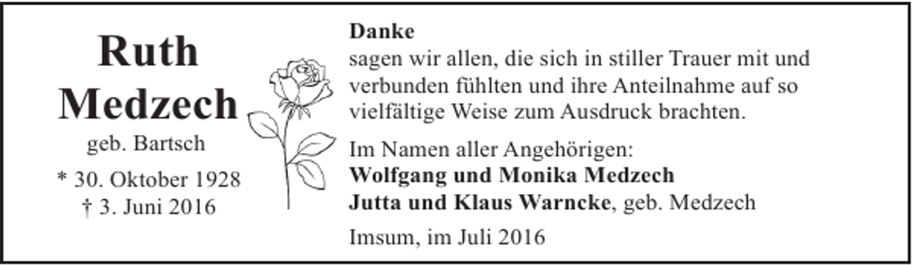 <p>Ruth<br />Medzech<br />geb. Bartsch</p><p>* 30. Oktober 1928<br />† 3. Juni 2016</p><p>Danke<br />sagen wir allen, die sich in stiller Trauer mit und<br />verbunden fühlten und ihre Anteilnahme auf so<br />vielfältige Weise zum Ausdruck brachten.<br />Im Namen aller Angehörigen:<br />Wolfgang und Monika Medzech<br />Jutta und Klaus Warncke, geb. Medzech<br />Imsum, im Juli 2016</p>
