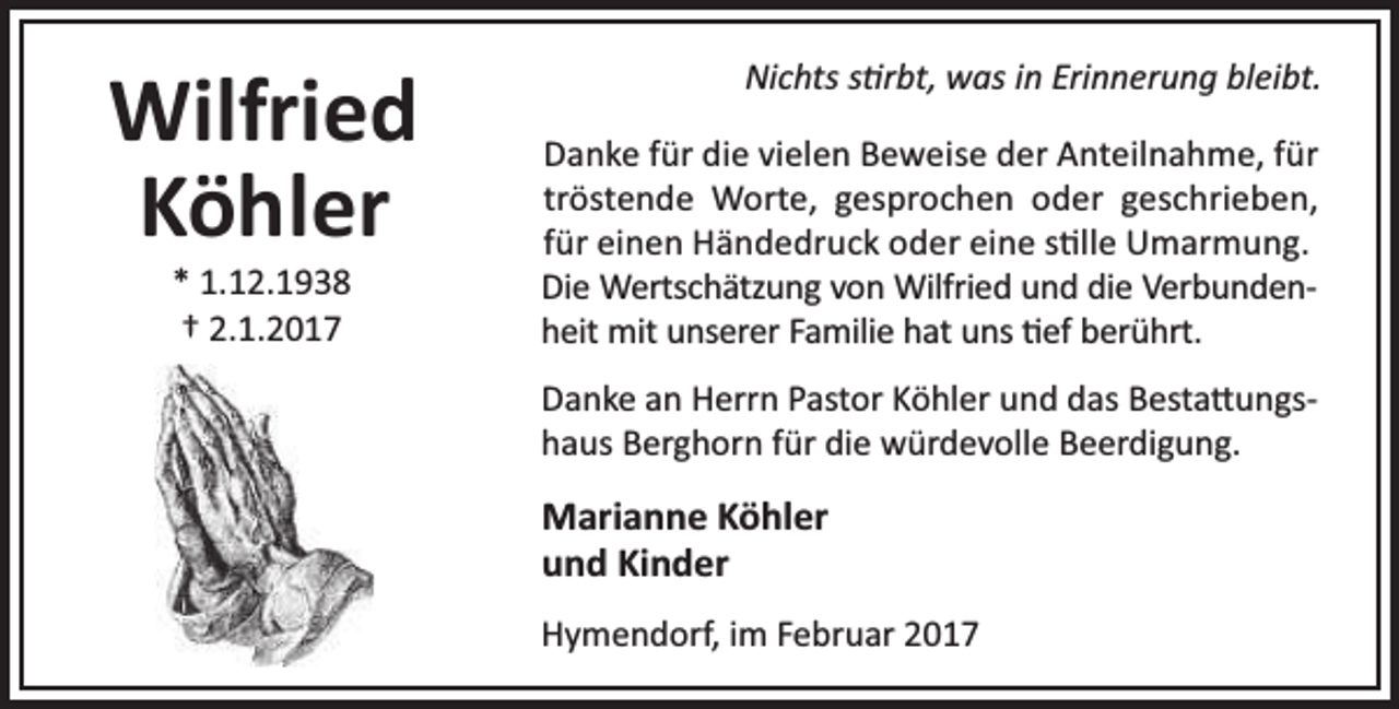 <p>Wilfried<br />Köhler<br />* 1.12.1938<br />† 2.1.2017</p><p>Nichts s rbt, was in Erinnerung bleibt.<br />Danke für die vielen Beweise der Anteilnahme, für<br />tröstende Worte, gesprochen oder geschrieben,<br />für einen Händedruck oder eine s lle Umarmung.<br />Die Wertschätzung von Wilfried und die Verbundenheit mit unserer Familie hat uns ef berührt.<br />Danke an Herrn Pastor Köhler und das Besta ungshaus Berghorn für die würdevolle Beerdigung.</p><p>Marianne Köhler<br />und Kinder<br />Hymendorf, im Februar 2017</p>