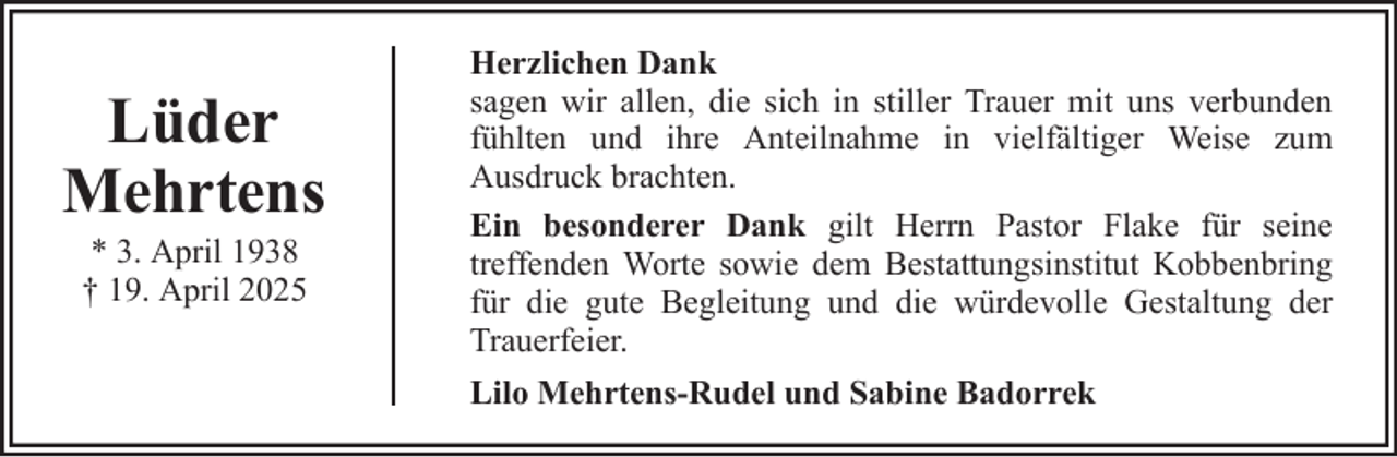 <p>Lüder<br />Mehrtens<br />* 3. April 1938<br />† 19. April 2025</p>
<p>Herzlichen Dank<br />sagen wir allen, die sich in stiller Trauer mit uns verbunden<br />fühlten und ihre Anteilnahme in vielfältiger Weise zum<br />Ausdruck brachten.<br />Ein besonderer Dank gilt Herrn Pastor Flake für seine<br />treffenden Worte sowie dem Bestattungsinstitut Kobbenbring<br />für die gute Begleitung und die würdevolle Gestaltung der<br />Trauerfeier.<br />Lilo Mehrtens-Rudel und Sabine Badorrek</p>