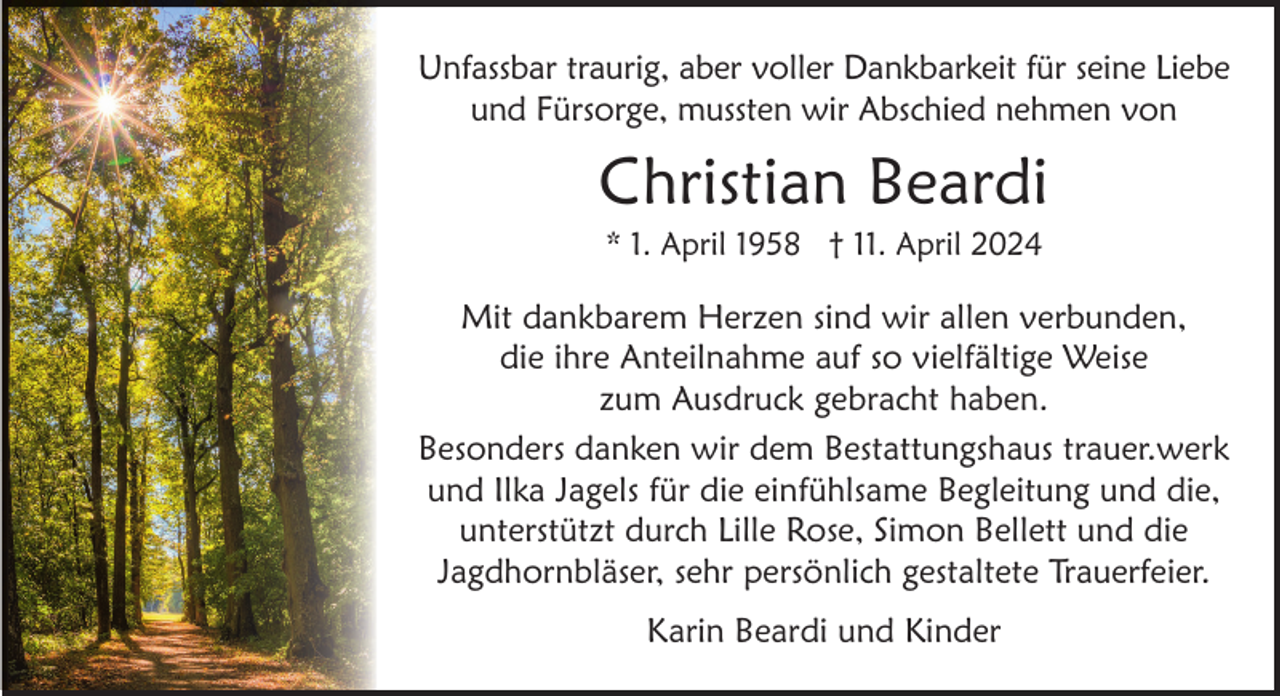 <p>Unfassbar traurig, aber voller Dankbarkeit für seine Liebe<br />und Fürsorge, mussten wir Abschied nehmen von</p><p>Christian Beardi<br />* 1. April 1958 † 11. April 2024</p><p>Mit dankbarem Herzen sind wir allen verbunden,<br />die ihre Anteilnahme auf so vielfältige Weise<br />zum Ausdruck gebracht haben.<br />Besonders danken wir dem Bestattungshaus trauer.werk<br />und Ilka Jagels für die einfühlsame Begleitung und die,<br />unterstützt durch Lille Rose, Simon Bellett und die<br />Jagdhornbläser, sehr persönlich gestaltete Trauerfeier.<br />Karin Beardi und Kinder</p>