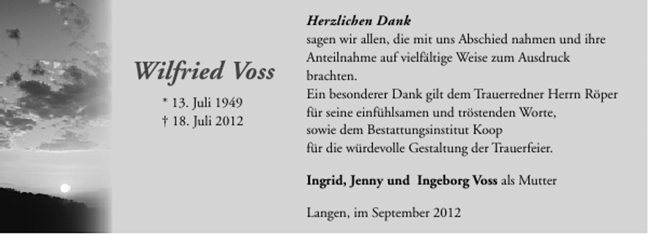 <p>Herzlichen Dank</p>
<p>Wilfried Voss<br />* 13. Juli 1949<br />† 18. Juli 2012</p>
<p>sagen wir allen, die mit uns Abschied nahmen und ihre<br />Anteilnahme auf vielfältige Weise zum Ausdruck<br />brachten.<br />Ein besonderer Dank gilt dem Trauerredner Herrn Röper<br />für seine einfühlsamen und tröstenden Worte,<br />sowie dem Bestattungsinstitut Koop<br />für die würdevolle Gestaltung der Trauerfeier.<br />Ingrid, Jenny und Ingeborg Voss als Mutter<br />Langen, im September 2012</p>