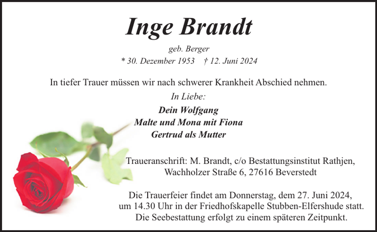 <p>Inge Brandt</p><p>geb. Berger<br />* 30. Dezember 1953 † 12. Juni 2024</p><p>In tiefer Trauer müssen wir nach schwerer Krankheit Abschied nehmen.<br />In Liebe:<br />Dein Wolfgang<br />Malte und Mona mit Fiona<br />Gertrud als Mutter<br />Traueranschrift: M. Brandt, c/o Bestattungsinstitut Rathjen,<br />Wachholzer Straße 6, 27616 Beverstedt<br />Die Trauerfeier findet am Donnerstag, dem 27. Juni 2024,<br />um 14.30 Uhr in der Friedhofskapelle Stubben-Elfershude statt.<br />Die Seebestattung erfolgt zu einem späteren Zeitpunkt.</p>