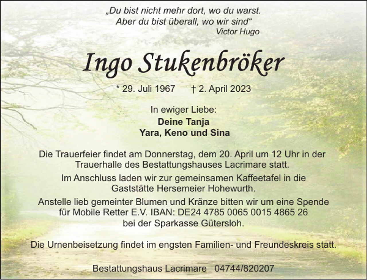 <p>„Du bist nicht mehr dort, wo du warst.<br />Aber du bist überall, wo wir sind“<br />Victor Hugo</p><p>* 29. Juli 1967</p><p>† 2. April 2023</p><p>In ewiger Liebe:<br />Deine Tanja<br />Yara, Keno und Sina<br />Die Trauerfeier findet am Donnerstag, dem 20. April um 12 Uhr in der<br />Trauerhalle des Bestattungshauses Lacrimare statt.<br />Im Anschluss laden wir zur gemeinsamen Kaffeetafel in die<br />Gaststätte Hersemeier Hohewurth.<br />Anstelle lieb gemeinter Blumen und Kränze bitten wir um eine Spende<br />für Mobile Retter E.V. IBAN: DE2785 0065 0015 4865 26<br />bei der Sparkasse Gütersloh.<br />Die Urnenbeisetzung findet im engsten Familien- und Freundeskreis statt.<br />Bestattungshaus Lacrimare 04744/820207</p>