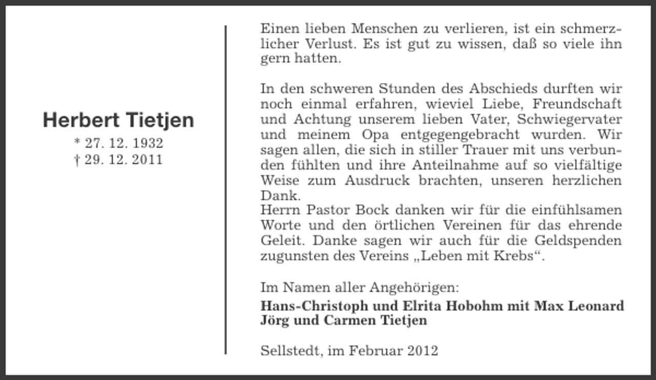 <p>Einen lieben Menschen zu verlieren, ist ein schmerzlicher Verlust. Es ist gut zu wissen, daß so viele ihn<br />gern hatten.</p><p>Herbert Tietjen<br />* 27. 12. 1932<br />† 29. 12. 2011</p><p>In den schweren Stunden des Abschieds durften wir<br />noch einmal erfahren, wieviel Liebe, Freundschaft<br />und Achtung unserem lieben Vater, Schwiegervater<br />und meinem Opa entgegengebracht wurden. Wir<br />sagen allen, die sich in stiller Trauer mit uns verbunden fühlten und ihre Anteilnahme auf so vielfältige<br />Weise zum Ausdruck brachten, unseren herzlichen<br />Dank.<br />Herrn Pastor Bock danken wir für die einfühlsamen<br />Worte und den örtlichen Vereinen für das ehrende<br />Geleit. Danke sagen wir auch für die Geldspenden<br />zugunsten des Vereins „Leben mit Krebs“.<br />Im Namen aller Angehörigen:<br />Hans-Christoph und Elrita Hobohm mit Max Leonard<br />Jörg und Carmen Tietjen<br />Sellstedt, im Februar 2012</p>