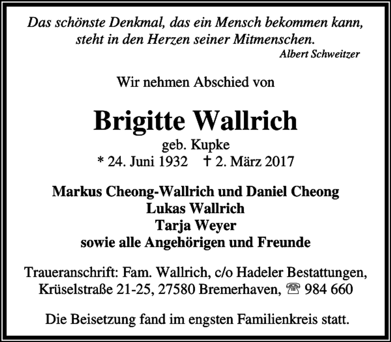 <p>Das schönste Denkmal, das ein Mensch bekommen kann,<br />steht in den Herzen seiner Mitmenschen.<br />Albert Schweitzer</p><p>Wir nehmen Abschied von</p><p>Brigitte Wallrich<br />geb. Kupke<br />* 24. Juni 1932 B 2. März 2017</p><p>Markus Cheong-Wallrich und Daniel Cheong<br />Lukas Wallrich<br />Tarja Weyer<br />sowie alle Angehörigen und Freunde<br />Traueranschrift: Fam. Wallrich, c/o Hadeler Bestattungen,<br />Krüselstraße 21-25, 27580 Bremerhaven, ℡ 984 660<br />Die Beisetzung fand im engsten Familienkreis statt.</p>