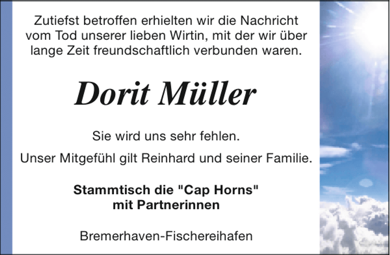 <p>Zutiefst betroffen erhielten wir die Nachricht<br />vom Tod unserer lieben Wirtin, mit der wir über<br />lange Zeit freundschaftlich verbunden waren.</p><p>Dorit Müller<br />Sie wird uns sehr fehlen.<br />Unser Mitgefühl gilt Reinhard und seiner Familie.<br />Stammtisch die "Cap Horns"<br />mit Partnerinnen<br />Bremerhaven-Fischereihafen</p>
