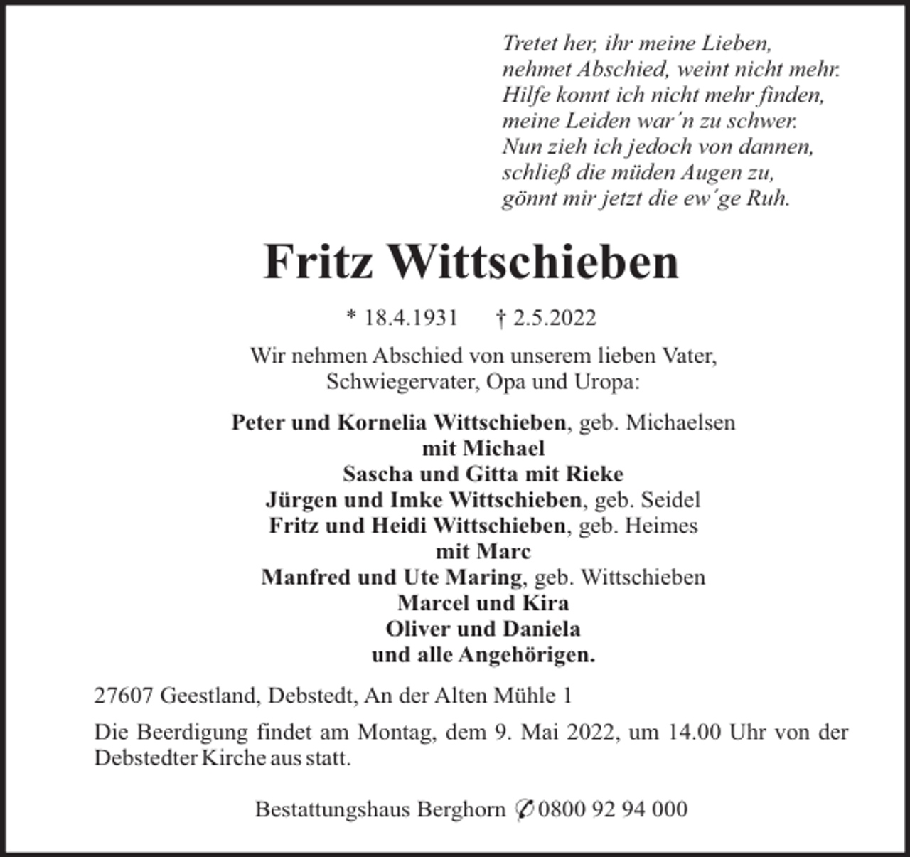 <p>Tretet her, ihr meine Lieben,<br />nehmet Abschied, weint nicht mehr.<br />Hilfe konnt ich nicht mehr finden,<br />meine Leiden war´n zu schwer.<br />Nun zieh ich jedoch von dannen,<br />schließ die müden Augen zu,<br />gönnt mir jetzt die ew´ge Ruh.</p><p>Fritz Wittschieben<br />* 18.4.1931</p><p>† 2.5.2022</p><p>Wir nehmen Abschied von unserem lieben Vater,<br />Schwiegervater, Opa und Uropa:<br />Peter und Kornelia Wittschieben, geb. Michaelsen<br />mit Michael<br />Sascha und Gitta mit Rieke<br />Jürgen und Imke Wittschieben, geb. Seidel<br />Fritz und Heidi Wittschieben, geb. Heimes<br />mit Marc<br />Manfred und Ute Maring, geb. Wittschieben<br />Marcel und Kira<br />Oliver und Daniela<br />und alle Angehörigen.<br />27607 Geestland, Debstedt, An der Alten Mühle 1<br />Die Beerdigung findet am Montag, dem 9. Mai 2022, um 14.00 Uhr von der<br />Debstedter Kirche aus statt.<br />Bestattungshaus Berghorn * 0800 92 94 000</p>
