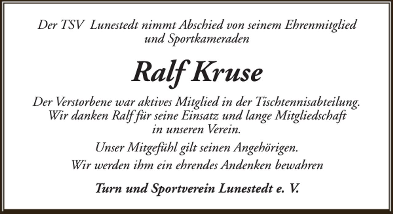 <p>Der TSV Lunestedt nimmt Abschied von seinem Ehrenmitglied<br />und Sportkameraden</p><p>Ralf Kruse<br />Der Verstorbene war aktives Mitglied in der Tischtennisabteilung.<br />Wir danken Ralf für seine Einsatz und lange Mitgliedschaft<br />in unseren Verein.<br />Unser Mitgefühl gilt seinen Angehörigen.<br />Wir werden ihm ein ehrendes Andenken bewahren<br />Turn und Sportverein Lunestedt e. V.</p>