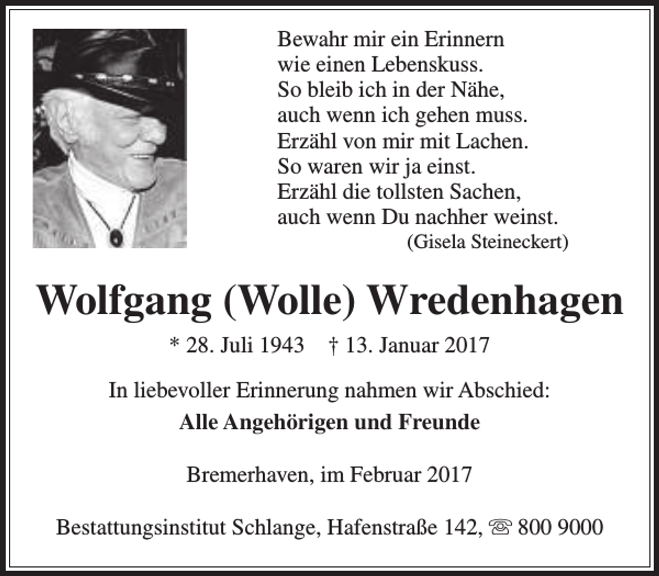 <p>Bewahr mir ein Erinnern<br />wie einen Lebenskuss.<br />So bleib ich in der Nähe,<br />auch wenn ich gehen muss.<br />Erzähl von mir mit Lachen.<br />So waren wir ja einst.<br />Erzähl die tollsten Sachen,<br />auch wenn Du nachher weinst.</p><p>(Gisela Steineckert)</p><p>Wolfgang (Wolle) Wredenhagen<br />* 28. Juli 1943</p><p>† 13. Januar 2017</p><p>In liebevoller Erinnerung nahmen wir Abschied:<br />Alle Angehörigen und Freunde<br />Bremerhaven, im Februar 2017<br />Bestattungsinstitut Schlange, Hafenstraße 142,  800 9000</p>