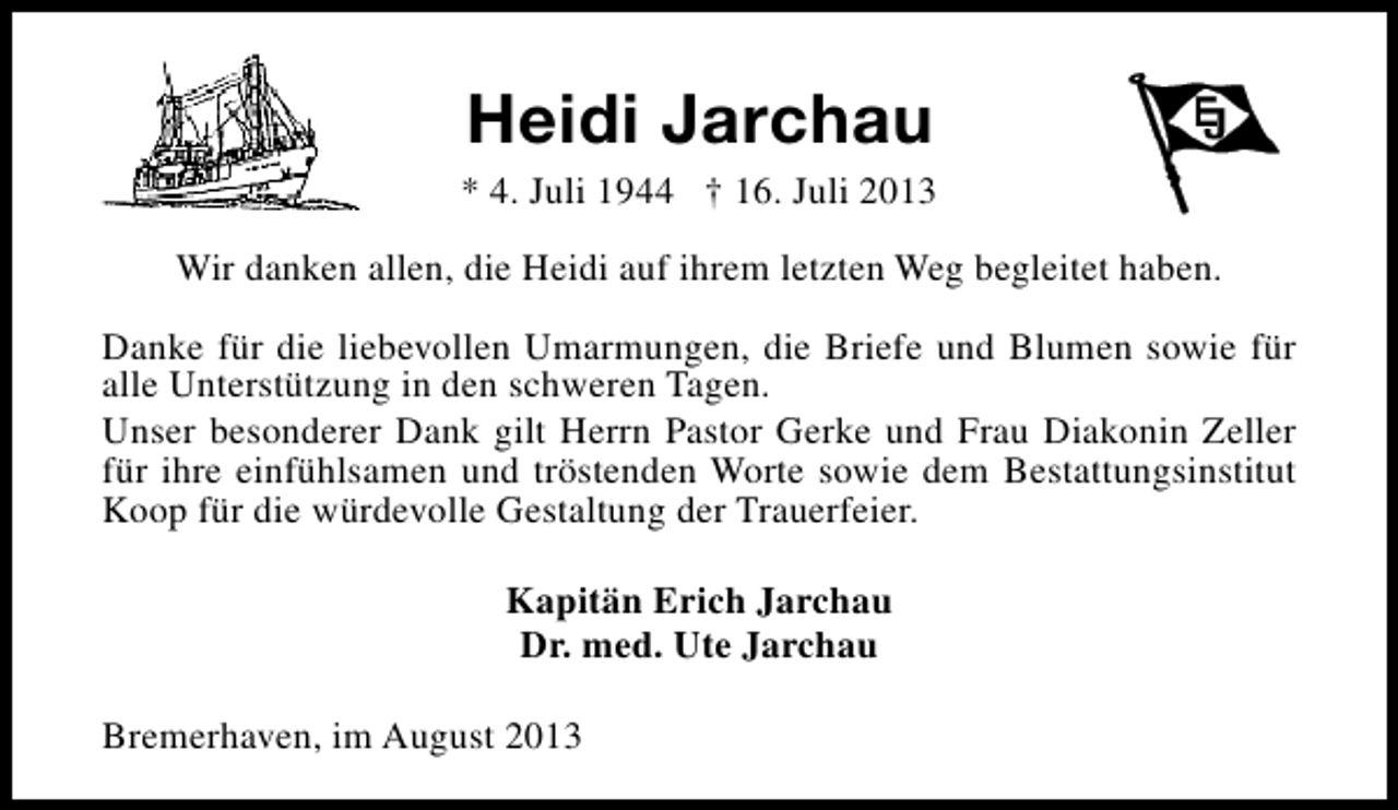 <p>Heidi Jarchau</p><p>* 4. Juli 1944 † 16. Juli 2013<br />Wir danken allen, die Heidi auf ihrem letzten Weg begleitet haben.<br />Danke für die liebevollen Umarmungen, die Briefe und Blumen sowie für<br />alle Unterstützung in den schweren Tagen.<br />Unser besonderer Dank gilt Herrn Pastor Gerke und Frau Diakonin Zeller<br />für ihre einfühlsamen und tröstenden Worte sowie dem Bestattungsinstitut<br />Koop für die würdevolle Gestaltung der Trauerfeier.<br />Kapitän Erich Jarchau<br />Dr. med. Ute Jarchau<br />Bremerhaven, im August 2013</p>