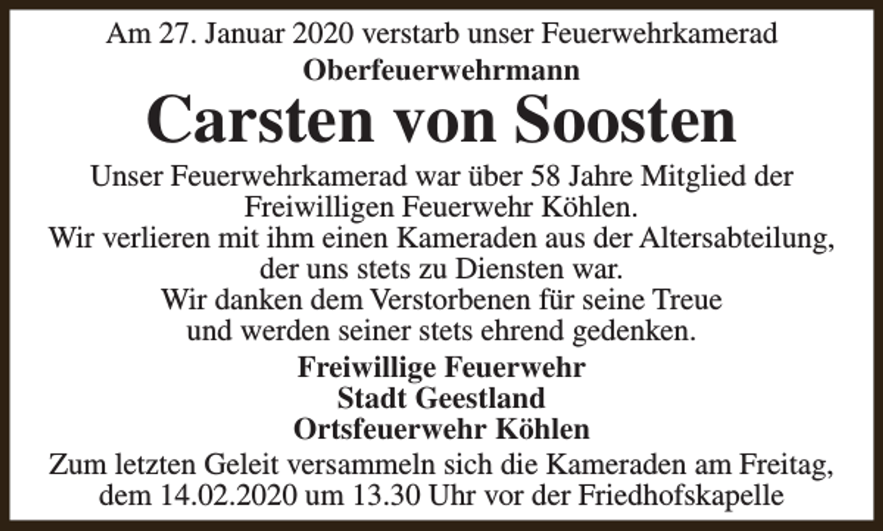 <p>Am 27. Januar 2020 verstarb unser Feuerwehrkamerad<br />Oberfeuerwehrmann</p><p>Carsten von Soosten</p><p>Unser Feuerwehrkamerad war über 58 Jahre Mitglied der<br />Freiwilligen Feuerwehr Köhlen.<br />Wir verlieren mit ihm einen Kameraden aus der Altersabteilung,<br />der uns stets zu Diensten war.<br />Wir danken dem Verstorbenen für seine Treue<br />und werden seiner stets ehrend gedenken.<br />Freiwillige Feuerwehr<br />Stadt Geestland<br />Ortsfeuerwehr Köhlen<br />Zum letzten Geleit versammeln sich die Kameraden am Freitag,<br />dem 14.02.2020 um 13.30 Uhr vor der Friedhofskapelle</p>