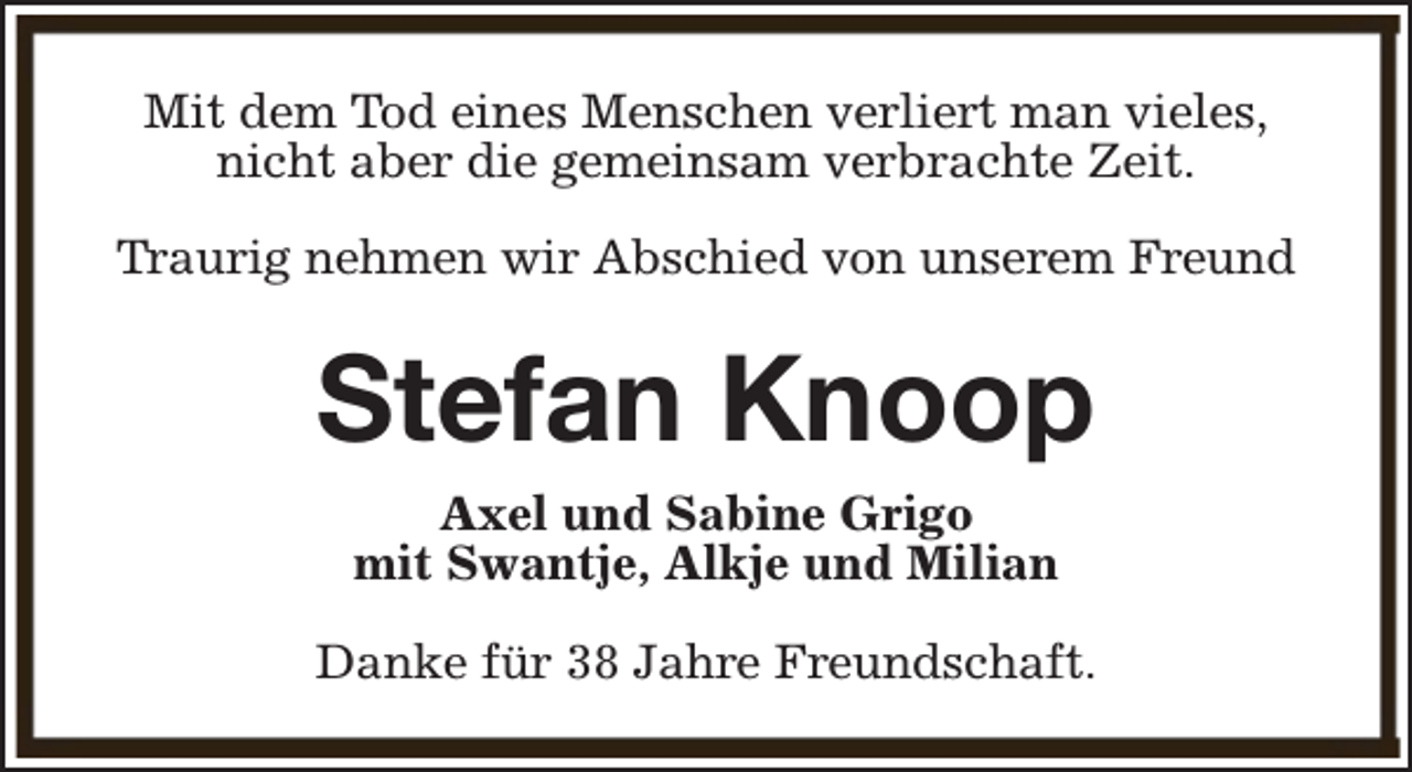 <p>Mit dem Tod eines Menschen verliert man vieles,<br />nicht aber die gemeinsam verbrachte Zeit.<br />Traurig nehmen wir Abschied von unserem Freund</p><p>Stefan Knoop<br />Axel und Sabine Grigo<br />mit Swantje, Alkje und Milian<br />Danke für 38 Jahre Freundschaft.</p>