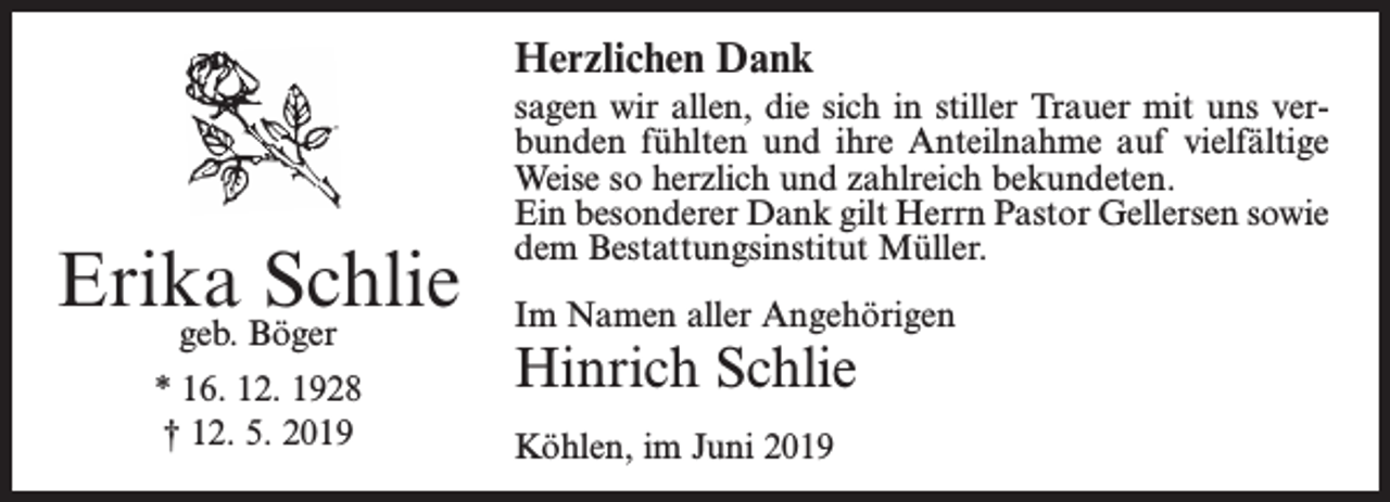 <p>Herzlichen Dank</p><p>Erika<br />Schlie<br />geb. Böger<br />* 16. 12. 1928<br />† 12. 5. 2019</p><p>sagen wir allen, die sich in stiller Trauer mit uns verbunden fühlten und ihre Anteilnahme auf vielfältige<br />Weise so herzlich und zahlreich bekundeten.<br />Ein besonderer Dank gilt Herrn Pastor Gellersen sowie<br />dem Bestattungsinstitut Müller.<br />Im Namen aller Angehörigen</p><p>Hinrich Schlie<br />Köhlen, im Juni 2019</p>