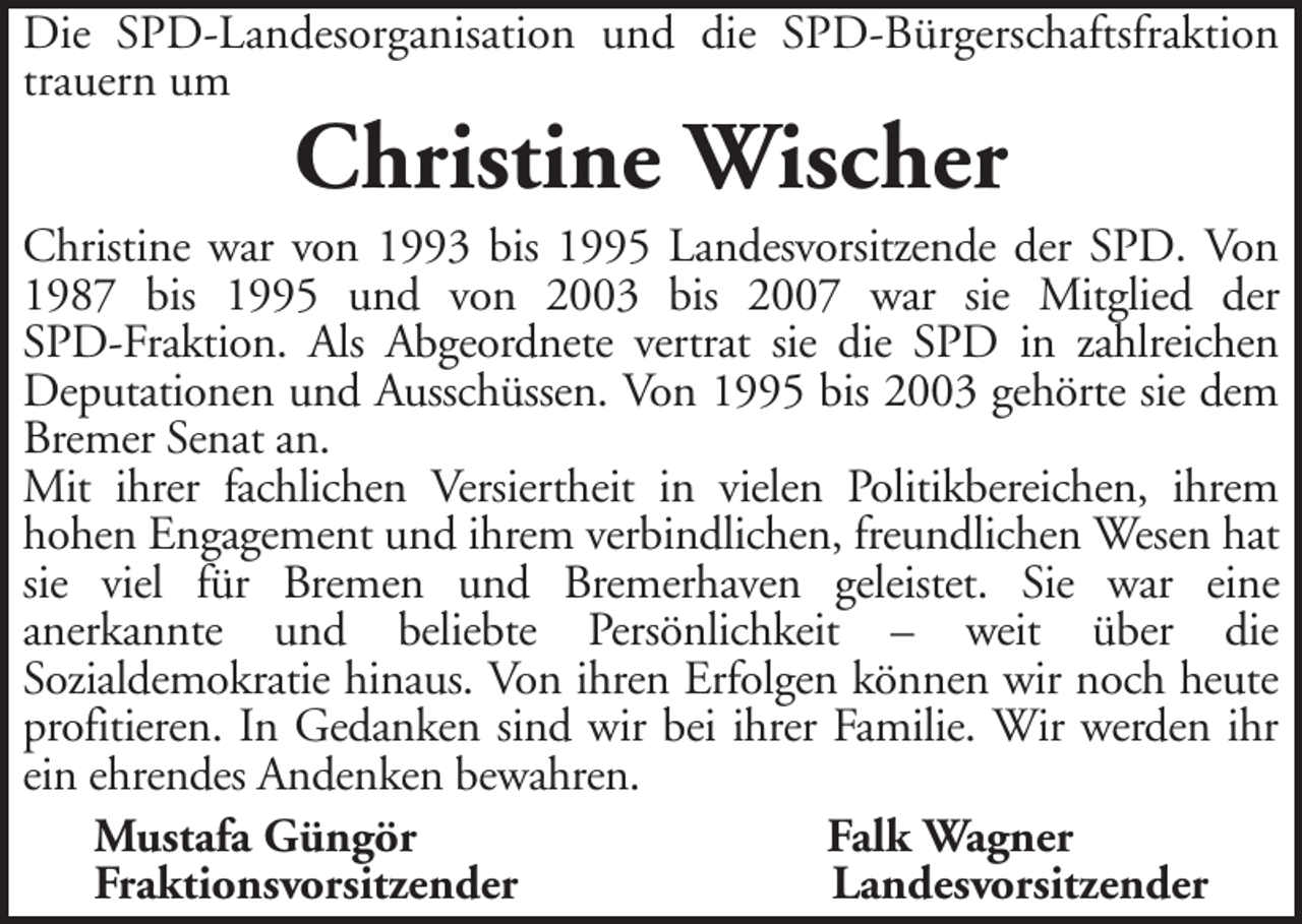 <p>Die SPD-Landesorganisation und die SPD-Bürgerschaftsfraktion<br />trauern um</p><p>Christine Wischer</p><p>Christine war von 1993 bis 1995 Landesvorsitzende der SPD. Von<br />1987 bis 1995 und von 2003 bis 2007 war sie Mitglied der<br />SPD-Fraktion. Als Abgeordnete vertrat sie die SPD in zahlreichen<br />Deputationen und Ausschüssen. Von 1995 bis 2003 gehörte sie dem<br />Bremer Senat an.<br />Mit ihrer fachlichen Versiertheit in vielen Politikbereichen, ihrem<br />hohen Engagement und ihrem verbindlichen, freundlichen Wesen hat<br />sie viel für Bremen und Bremerhaven geleistet. Sie war eine<br />anerkannte und beliebte Persönlichkeit – weit über die<br />Sozialdemokratie hinaus. Von ihren Erfolgen können wir noch heute<br />profitieren. In Gedanken sind wir bei ihrer Familie. Wir werden ihr<br />ein ehrendes Andenken bewahren.<br />Mustafa Güngör<br />Falk Wagner<br />Fraktionsvorsitzender<br />Landesvorsitzender</p>