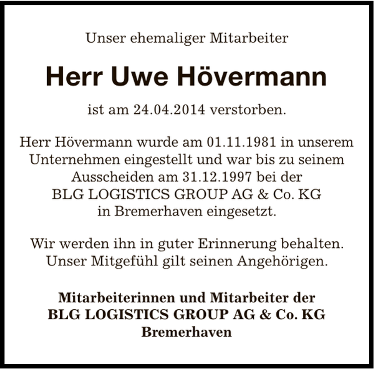 <p>Unser ehemaliger Mitarbeiter</p><p>Herr Uwe Hövermann<br />ist am 24.04.2014 verstorben.<br />Herr Hövermann wurde am 01.11.1981 in unserem<br />Unternehmen eingestellt und war bis zu seinem<br />Ausscheiden am 31.12.1997 bei der<br />BLG LOGISTICS GROUP AG &amp; Co. KG<br />in Bremerhaven eingesetzt.<br />Wir werden ihn in guter Erinnerung behalten.<br />Unser Mitgefühl gilt seinen Angehörigen.<br />Mitarbeiterinnen und Mitarbeiter der<br />BLG LOGISTICS GROUP AG &amp; Co. KG<br />Bremerhaven</p>