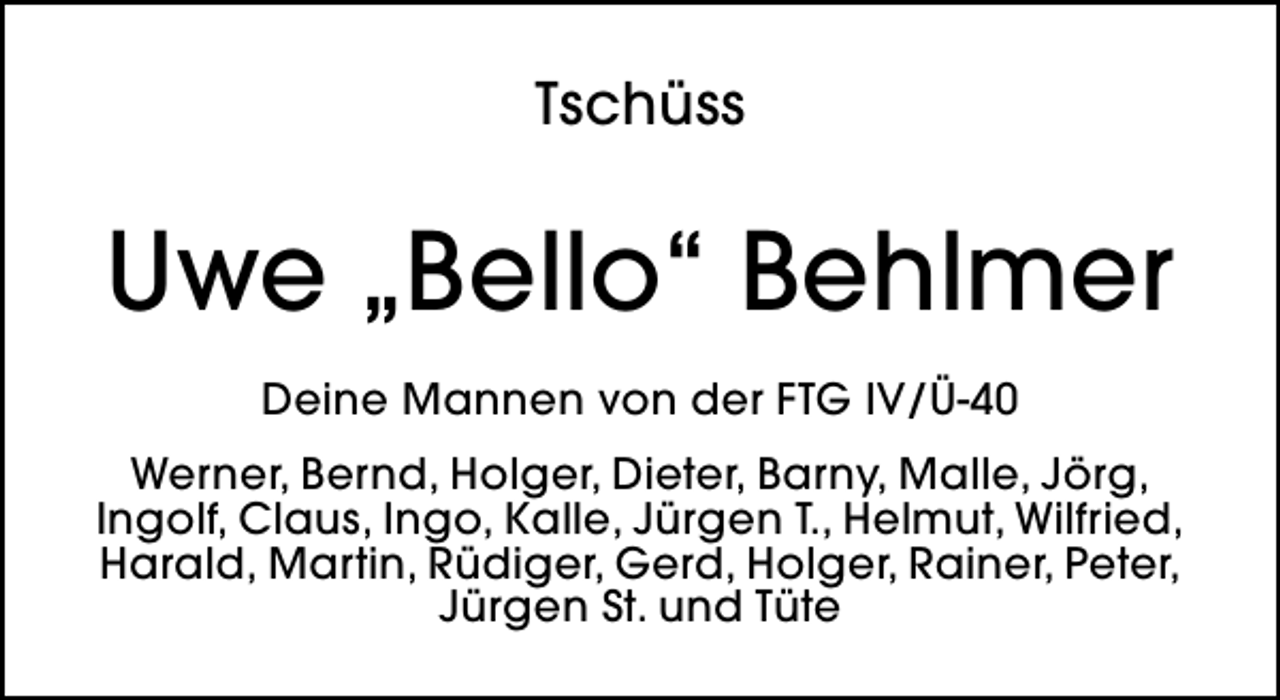 <p>Tschüss</p><p>Uwe „Bello“ Behlmer<br />Deine Mannen von der FTG IV/Ü-40<br />Werner, Bernd, Holger, Dieter, Barny, Malle, Jörg,<br />Ingolf, Claus, Ingo, Kalle, Jürgen T., Helmut, Wilfried,<br />Harald, Martin, Rüdiger, Gerd, Holger, Rainer, Peter,<br />Jürgen St. und Tüte</p>