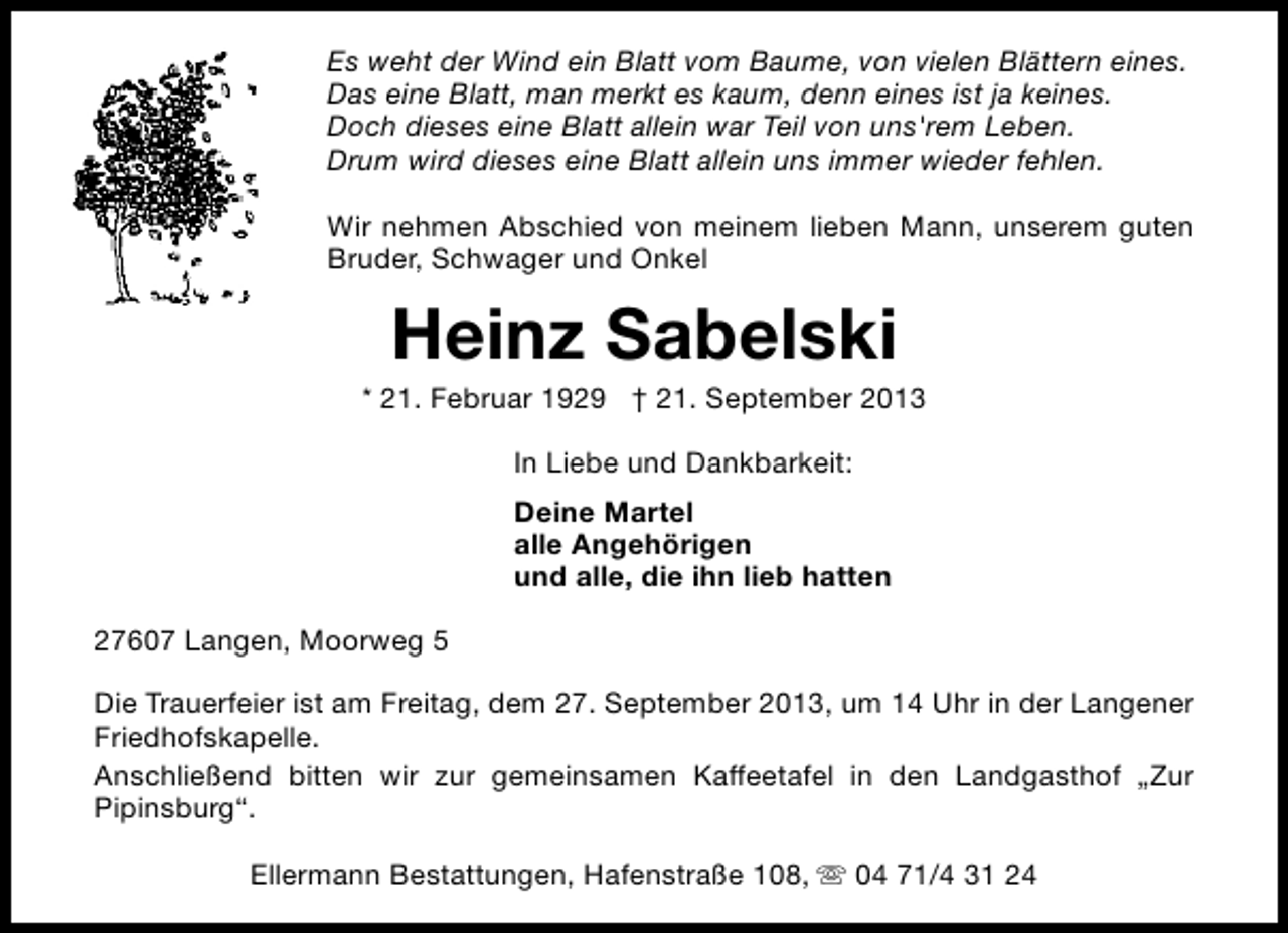 <p>Es weht der Wind ein Blatt vom Baume, von vielen Blättern eines.<br />Das eine Blatt, man merkt es kaum, denn eines ist ja keines.<br />Doch dieses eine Blatt allein war Teil von uns'rem Leben.<br />Drum wird dieses eine Blatt allein uns immer wieder fehlen.<br />Wir nehmen Abschied von meinem lieben Mann, unserem guten<br />Bruder, Schwager und Onkel</p><p>Heinz Sabelski</p><p>* 21. Februar 1929 † 21. September 2013<br />In Liebe und Dankbarkeit:<br />Deine Martel<br />alle Angehörigen<br />und alle, die ihn lieb hatten<br />27607 Langen, Moorweg 5<br />Die Trauerfeier ist am Freitag, dem 27. September 2013, um 14 Uhr in der Langener<br />Friedhofskapelle.<br />Anschließend bitten wir zur gemeinsamen Kaffeetafel in den Landgasthof „Zur<br />Pipinsburg“.<br />Ellermann Bestattungen, Hafenstraße 108, s 04 71/4 31 24</p>