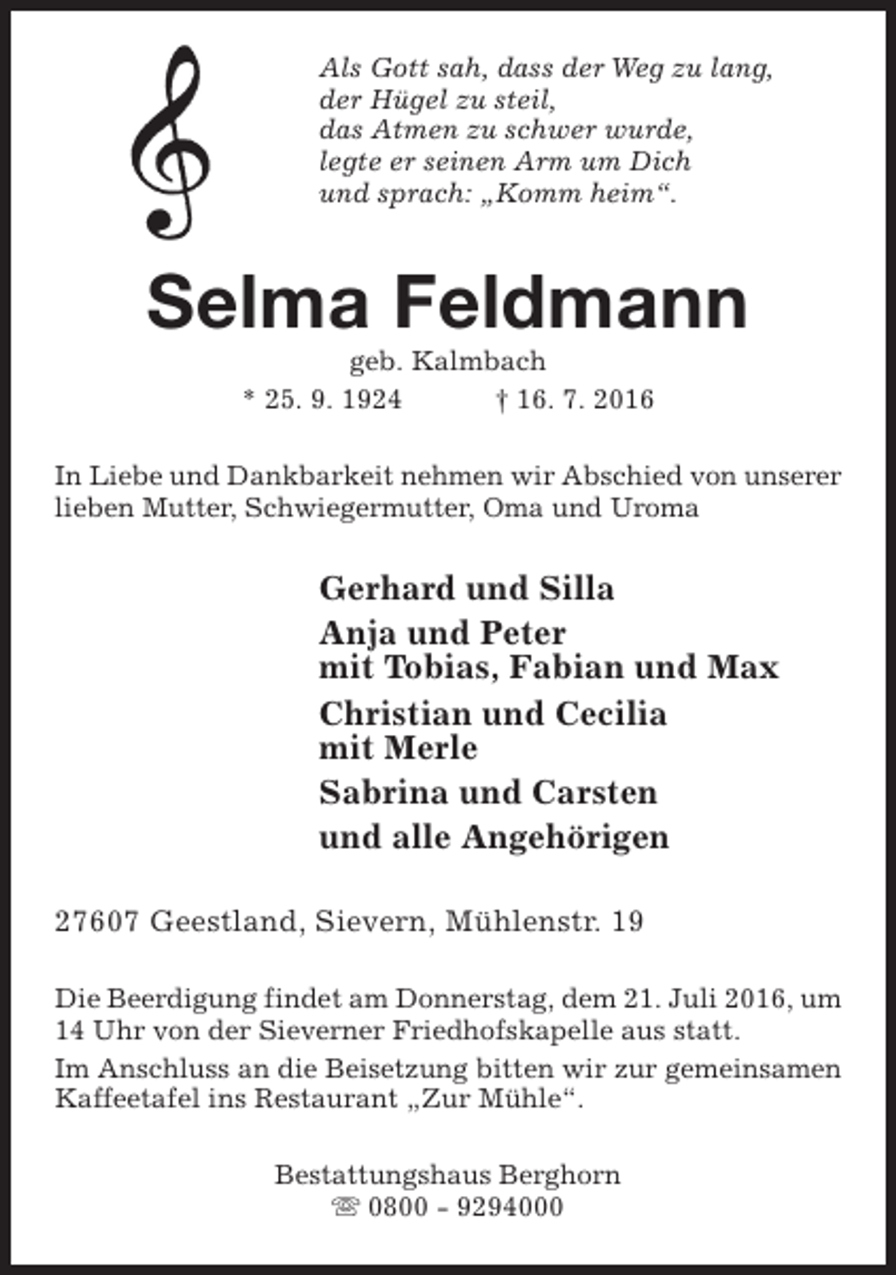 <p>Als Gott sah, dass der Weg zu lang,<br />der Hügel zu steil,<br />das Atmen zu schwer wurde,<br />legte er seinen Arm um Dich<br />und sprach: „Komm heim“.</p><p>Selma Feldmann<br />geb. Kalmbach<br />* 25. 9. 1924<br />† 16. 7. 2016</p><p>In Liebe und Dankbarkeit nehmen wir Abschied von unserer<br />lieben Mutter, Schwiegermutter, Oma und Uroma</p><p>Gerhard und Silla<br />Anja und Peter<br />mit Tobias, Fabian und Max<br />Christian und Cecilia<br />mit Merle<br />Sabrina und Carsten<br />und alle Angehörigen<br />27607 Geestland, Sievern, Mühlenstr. 19<br />Die Beerdigung findet am Donnerstag, dem 21. Juli 2016, um<br />14 Uhr von der Sieverner Friedhofskapelle aus statt.<br />Im Anschluss an die Beisetzung bitten wir zur gemeinsamen<br />Kaffeetafel ins Restaurant „Zur Mühle“.<br />Bestattungshaus Berghorn<br />s 0800 - 9294000</p>