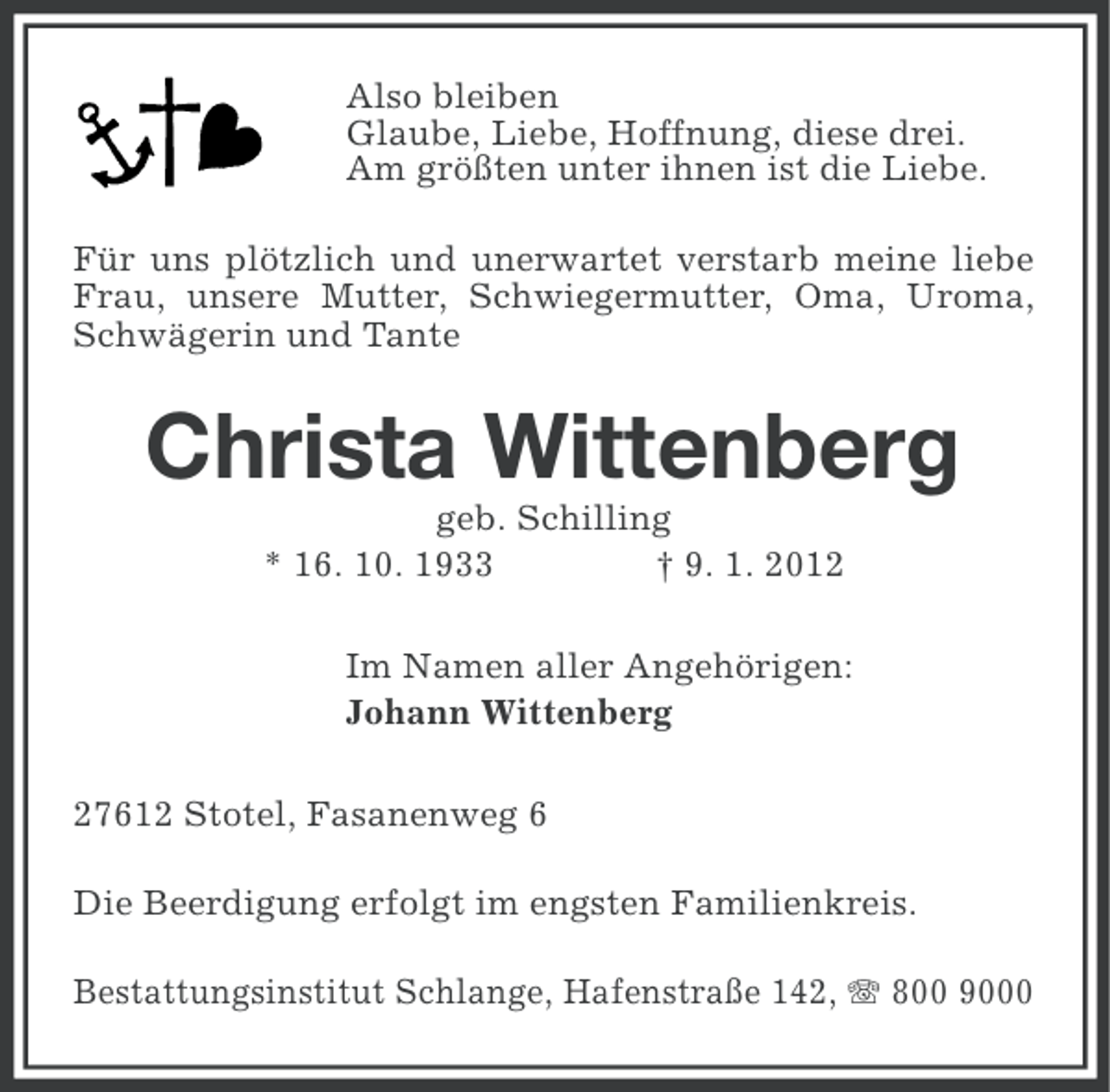 <p>Also bleiben<br />Glaube, Liebe, Hoffnung, diese drei.<br />Am größten unter ihnen ist die Liebe.<br />Für uns plötzlich und unerwartet verstarb meine liebe<br />Frau, unsere Mutter, Schwiegermutter, Oma, Uroma,<br />Schwägerin und Tante</p><p>Christa Wittenberg<br />geb. Schilling<br />* 16. 10. 1933<br />† 9. 1. 2012<br />Im Namen aller Angehörigen:<br />Johann Wittenberg<br />27612 Stotel, Fasanenweg 6<br />Die Beerdigung erfolgt im engsten Familienkreis.<br />Bestattungsinstitut Schlange, Hafenstraße 142, 800 9000</p>