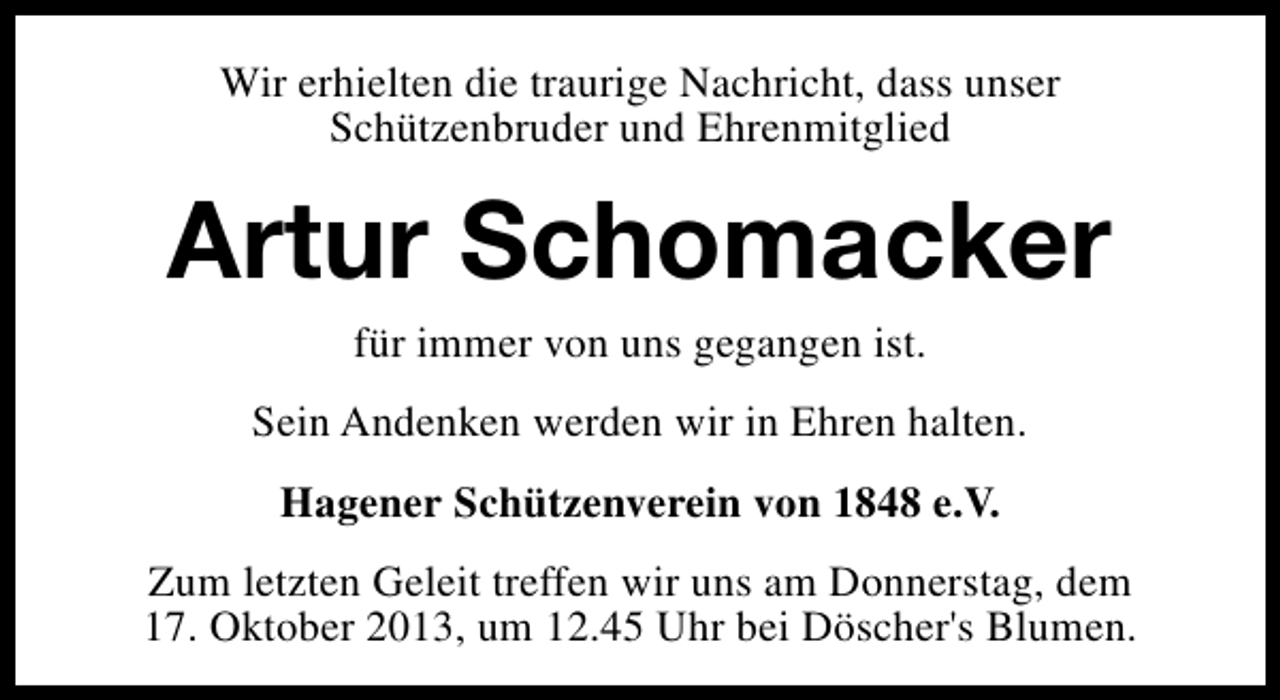 <p>Wir erhielten die traurige Nachricht, dass unser<br />Schützenbruder und Ehrenmitglied</p><p>Artur Schomacker<br />für immer von uns gegangen ist.</p><p>Sein Andenken werden wir in Ehren halten.<br />Hagener Schützenverein von 1848 e.V.<br />Zum letzten Geleit treffen wir uns am Donnerstag, dem<br />17. Oktober 2013, um 12.45 Uhr bei Döscher's Blumen.</p>