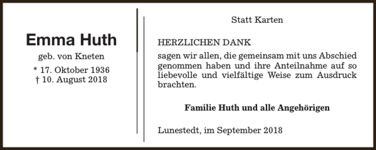 <p>Statt Karten</p><p>Emma Huth<br />geb. von Kneten<br />* 17. Oktober 1936<br />† 10. August 2018</p><p>HERZLICHEN DANK<br />sagen wir allen, die gemeinsam mit uns Abschied<br />genommen haben und ihre Anteilnahme auf so<br />liebevolle und vielfältige Weise zum Ausdruck<br />brachten.<br />Familie Huth und alle Angehörigen<br />Lunestedt, im September 2018</p>
