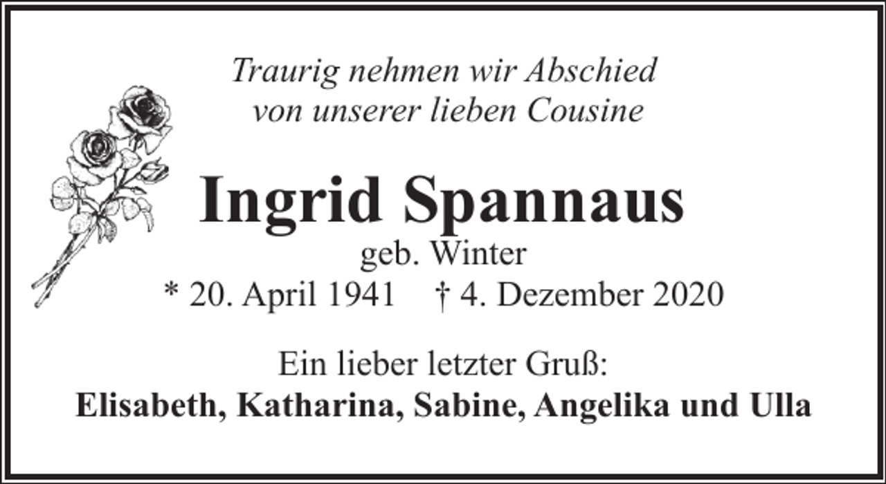 <p>Traurig nehmen wir Abschied<br />von unserer lieben Cousine</p><p>Ingrid Spannaus</p><p>geb. Winter<br />* 20. April 1941 † 4. Dezember 2020<br />Ein lieber letzter Gruß:<br />Elisabeth, Katharina, Sabine, Angelika und Ulla</p>