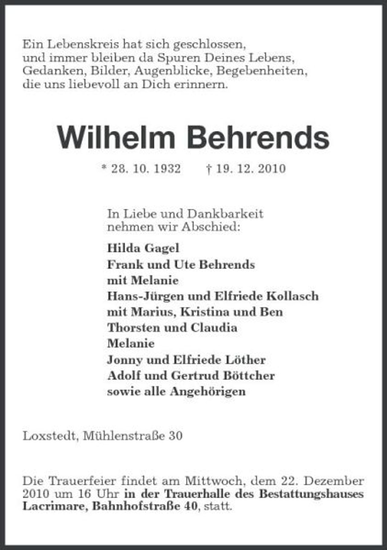 <p>Ein Lebenskreis hat sich geschlossen, und immer bleiben da Spuren Deines Lebens, Gedanken, Bilder, Augenblicke, Begebenheiten, die uns liebevoll an Dich erinnern.</p><p>Wilhelm Behrends<br />* 28. 10. 1932 † 19. 12. 2010 In Liebe und Dankbarkeit nehmen wir Abschied: Hilda Gagel Frank und Ute Behrends mit Melanie Hans-Jürgen und Elfriede Kollasch mit Marius, Kristina und Ben Thorsten und Claudia Melanie Jonny und Elfriede Löther Adolf und Gertrud Böttcher sowie alle Angehörigen</p><p>Loxstedt, Mühlenstraße 30</p><p>Die Trauerfeier findet am Mittwoch, dem 22. Dezember 2010 um 16 Uhr in der Trauerhalle des Bestattungshauses Lacrimare, Bahnhofstraße 40, statt.</p>