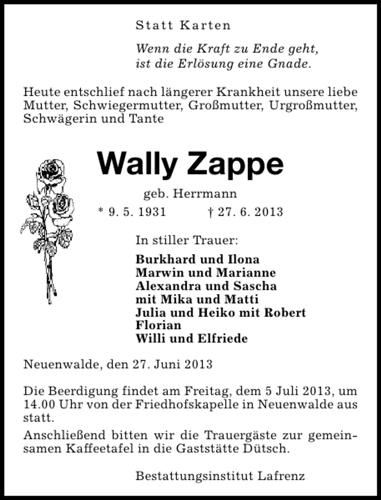 <p>S t a t t K a rt e n<br />Wenn die Kraft zu Ende geht,<br />ist die Erlösung eine Gnade.<br />Heute entschlief nach längerer Krankheit unsere liebe<br />Mutter, Schwiegermutter, Großmutter, Urgroßmutter,<br />Schwägerin und Tante</p><p>Wally Zappe<br />geb. Herrmann<br />* 9. 5. 1931<br />† 27. 6. 2013</p><p>In stiller Trauer:<br />Burkhard und Ilona<br />Marwin und Marianne<br />Alexandra und Sascha<br />mit Mika und Matti<br />Julia und Heiko mit Robert<br />Florian<br />Willi und Elfriede<br />Neuenwalde, den 27. Juni 2013<br />Die Beerdigung findet am Freitag, dem 5 Juli 2013, um<br />14.00 Uhr von der Friedhofskapelle in Neuenwalde aus<br />statt.<br />Anschließend bitten wir die Trauergäste zur gemeinsamen Kaffeetafel in die Gaststätte Dütsch.<br />Bestattungsinstitut Lafrenz</p>