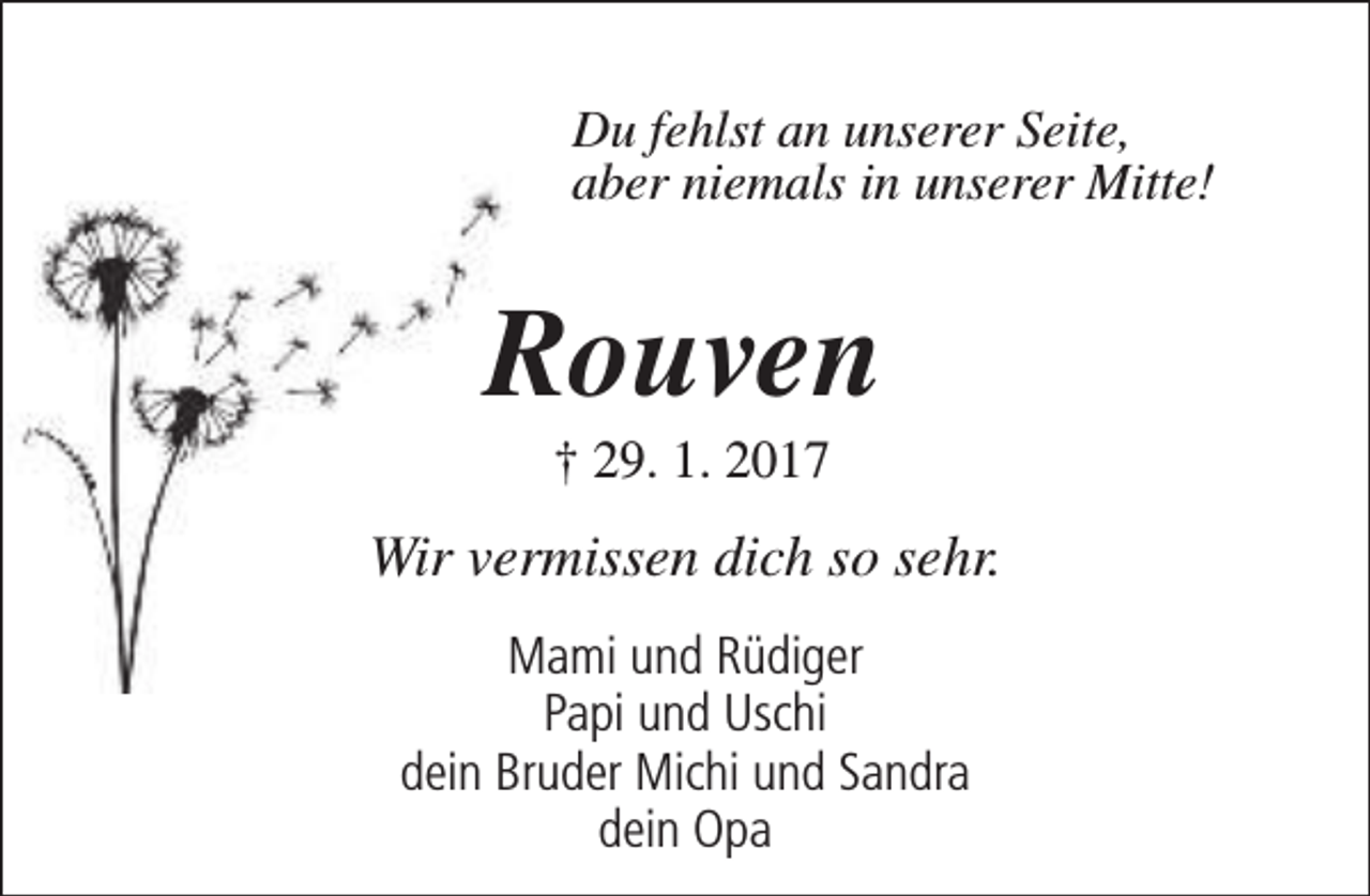 <p>Du fehlst an unserer Seite,<br />aber niemals in unserer Mitte!</p><p>Rouven<br />† 29. 1. 2017</p><p>Wir vermissen dich so sehr.<br />Mami und Rüdiger<br />Papi und Uschi<br />dein Bruder Michi und Sandra<br />dein Opa</p>
