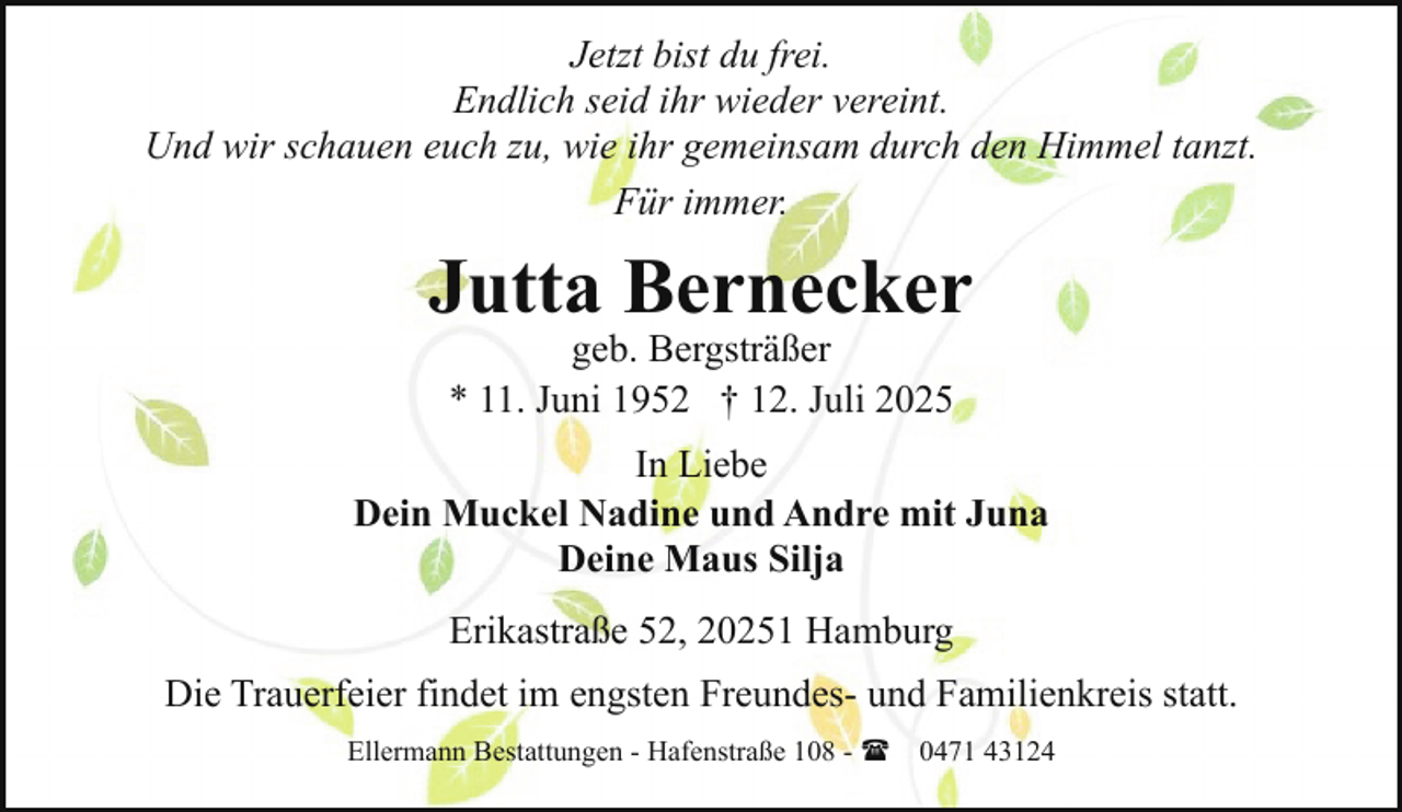 <p>Jetzt bist du frei.<br />Endlich seid ihr wieder vereint.<br />Und wir schauen euch zu, wie ihr gemeinsam durch den Himmel tanzt.<br />Für immer.</p><p>Jutta Bernecker<br />geb. Bergsträßer<br />* 11. Juni 1952 † 12. Juli 2025</p><p>In Liebe<br />Dein Muckel Nadine und Andre mit Juna<br />Deine Maus Silja<br />Erikastraße 52, 20251 Hamburg<br />Die Trauerfeier findet im engsten Freundes- und Familienkreis statt.<br />Ellermann Bestattungen - Hafenstraße 108 - ( 0471 43124</p>