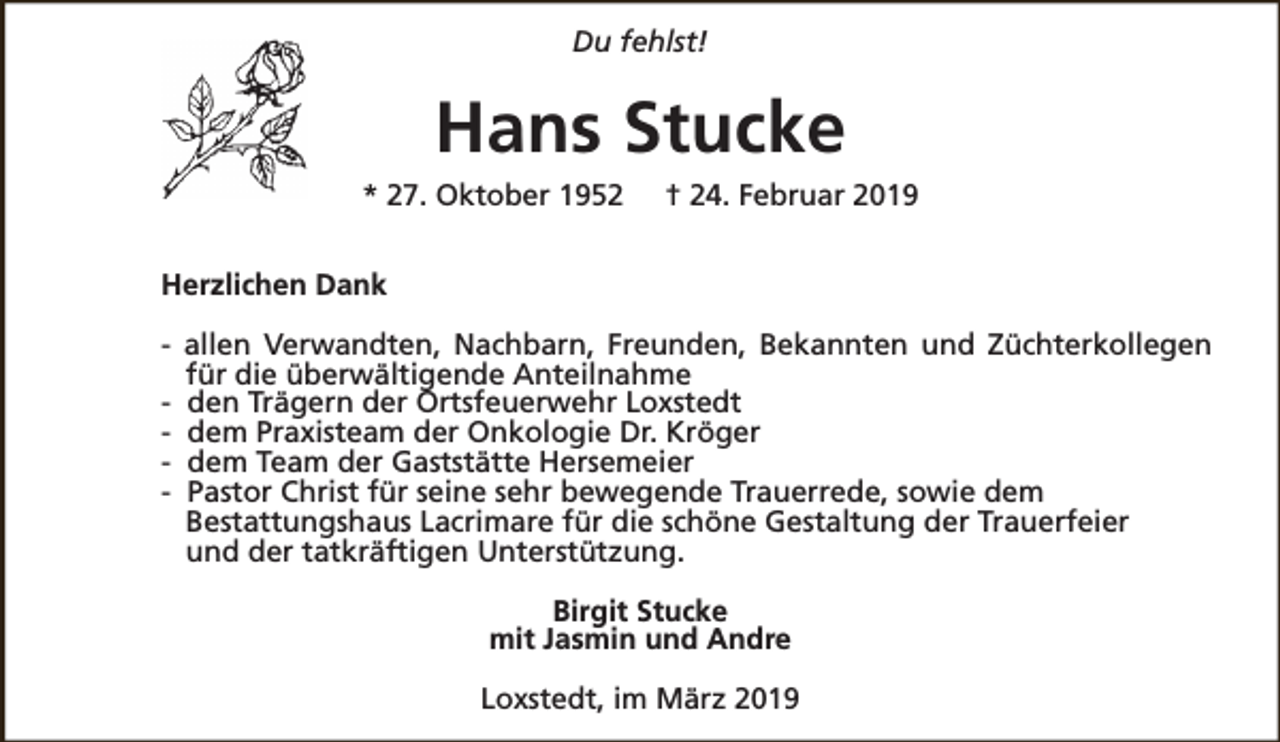 <p>Du fehlst!</p><p>Hans Stucke<br />* 27. Oktober 1952</p><p>† 24. Februar 2019</p><p>Herzlichen Dank<br />- allen Verwandten, Nachbarn, Freunden, Bekannten und Züchterkollegen<br />für die überwältigende Anteilnahme<br />- den Trägern der Ortsfeuerwehr Loxstedt<br />- dem Praxisteam der Onkologie Dr. Kröger<br />- dem Team der Gaststätte Hersemeier<br />- Pastor Christ für seine sehr bewegende Trauerrede, sowie dem<br />Bestattungshaus Lacrimare für die schöne Gestaltung der Trauerfeier<br />und der tatkräftigen Unterstützung.<br />Birgit Stucke<br />mit Jasmin und Andre<br />Loxstedt, im März 2019</p>