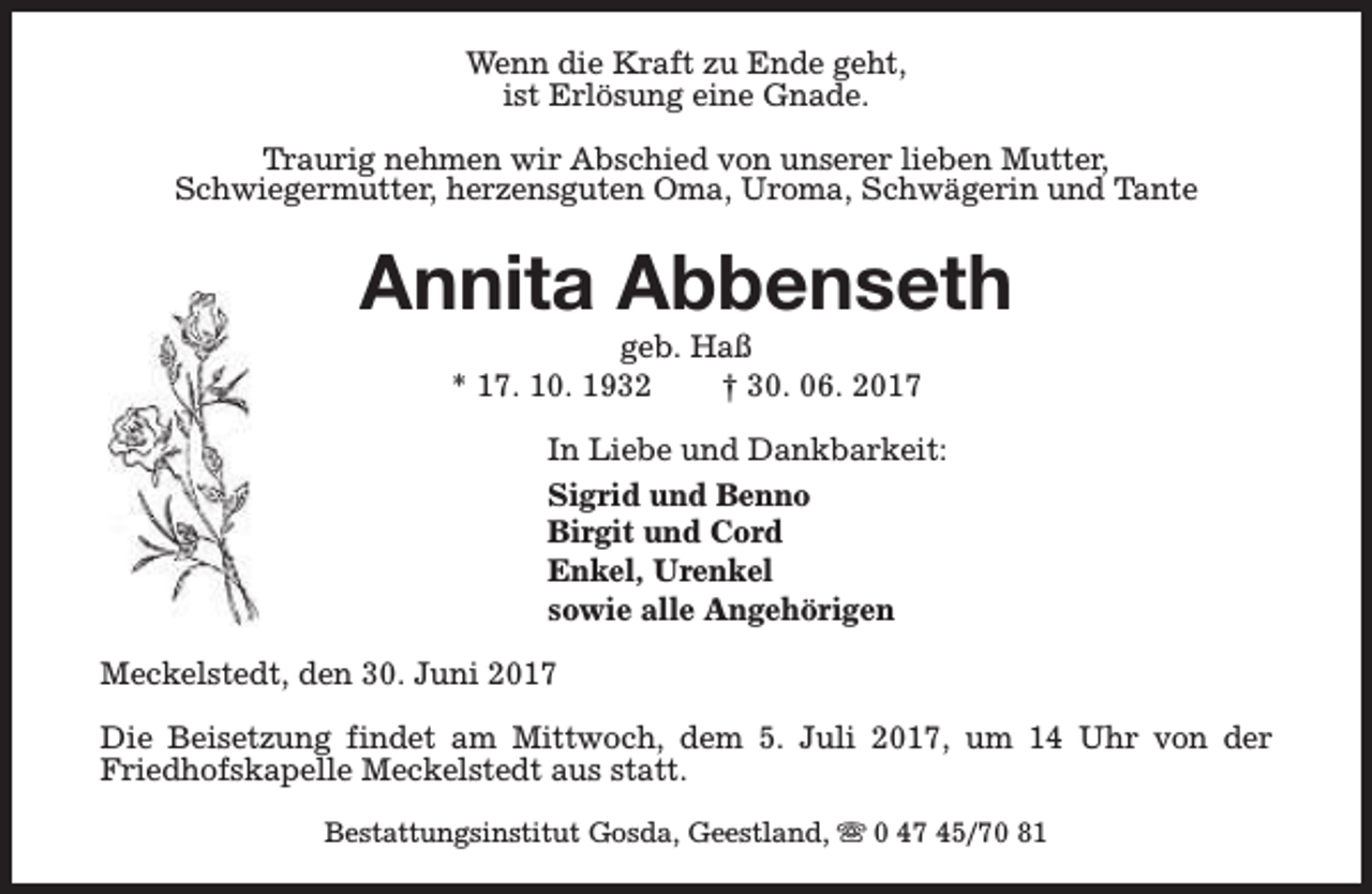 <p>Wenn die Kraft zu Ende geht,<br />ist Erlösung eine Gnade.<br />Traurig nehmen wir Abschied von unserer lieben Mutter,<br />Schwiegermutter, herzensguten Oma, Uroma, Schwägerin und Tante</p><p>Annita Abbenseth<br />geb. Haß<br />* 17. 10. 1932<br />† 30. 06. 2017</p><p>In Liebe und Dankbarkeit:<br />Sigrid und Benno<br />Birgit und Cord<br />Enkel, Urenkel<br />sowie alle Angehörigen<br />Meckelstedt, den 30. Juni 2017<br />Die Beisetzung findet am Mittwoch, dem 5. Juli 2017, um 14 Uhr von der<br />Friedhofskapelle Meckelstedt aus statt.<br />Bestattungsinstitut Gosda, Geestland, s 0 47 45/70 81</p>