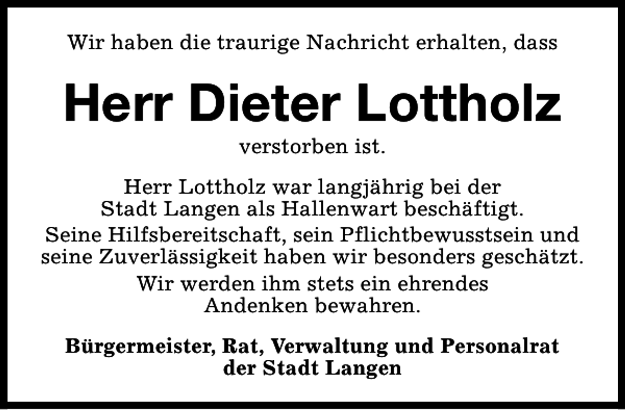 <p>Wir haben die traurige Nachricht erhalten, dass</p><p>Herr Dieter Lottholz<br />verstorben ist.</p><p>Herr Lottholz war langjährig bei der<br />Stadt Langen als Hallenwart beschäftigt.<br />Seine Hilfsbereitschaft, sein Pflichtbewusstsein und<br />seine Zuverlässigkeit haben wir besonders geschätzt.<br />Wir werden ihm stets ein ehrendes<br />Andenken bewahren.<br />Bürgermeister, Rat, Verwaltung und Personalrat<br />der Stadt Langen</p>