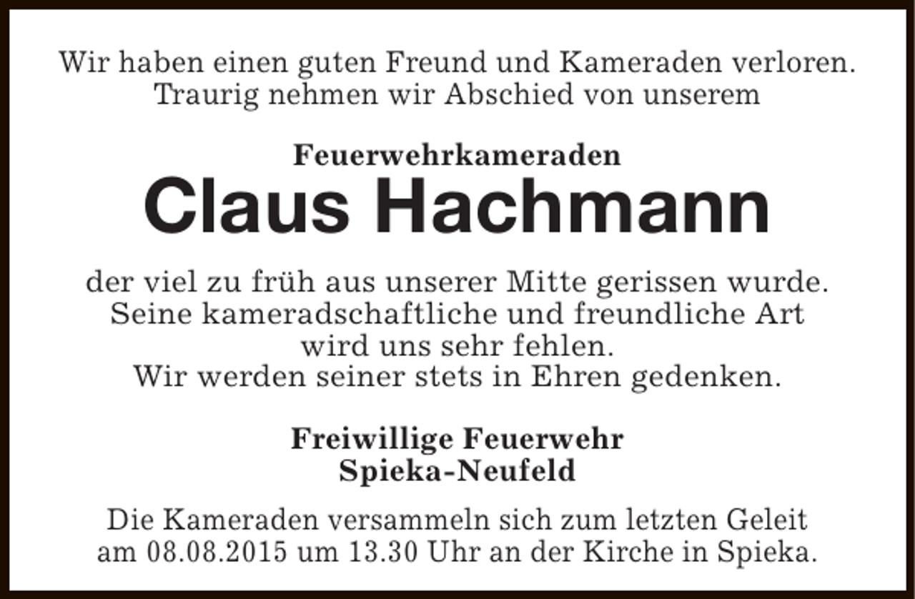 <p>Wir haben einen guten Freund und Kameraden verloren.<br />Traurig nehmen wir Abschied von unserem<br />Feuerwehrkameraden</p><p>Claus Hachmann<br />der viel zu früh aus unserer Mitte gerissen wurde.<br />Seine kameradschaftliche und freundliche Art<br />wird uns sehr fehlen.<br />Wir werden seiner stets in Ehren gedenken.<br />Freiwillige Feuerwehr<br />Spieka-Neufeld<br />Die Kameraden versammeln sich zum letzten Geleit<br />am 08.08.2015 um 13.30 Uhr an der Kirche in Spieka.</p>