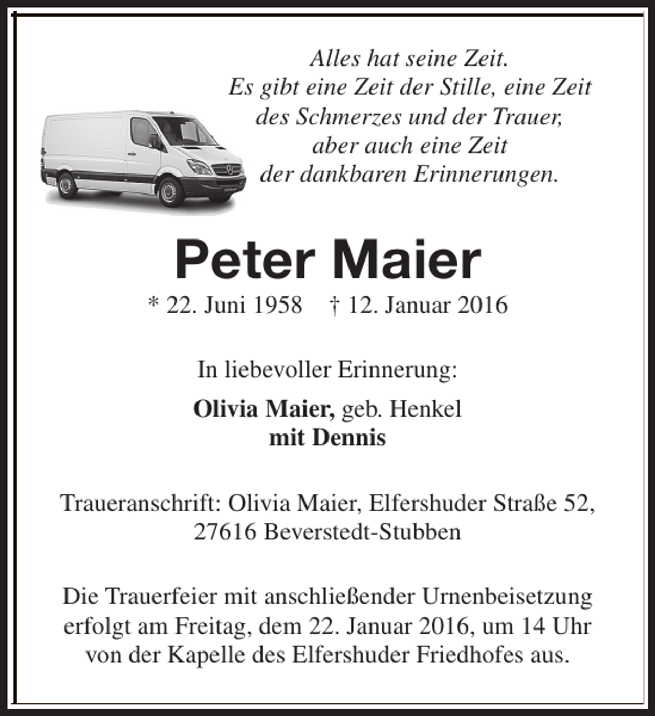 <p>Alles hat seine Zeit.<br />Es gibt eine Zeit der Stille, eine Zeit<br />des Schmerzes und der Trauer,<br />aber auch eine Zeit<br />der dankbaren Erinnerungen.</p><p>Peter Maier</p><p>* 22. Juni 1958</p><p>† 12. Januar 2016</p><p>In liebevoller Erinnerung:<br />Olivia Maier, geb. Henkel<br />mit Dennis<br />Traueranschrift: Olivia Maier, Elfershuder Straße 52,<br />27616 Beverstedt-Stubben<br />Die Trauerfeier mit anschließender Urnenbeisetzung<br />erfolgt am Freitag, dem 22. Januar 2016, um 14 Uhr<br />von der Kapelle des Elfershuder Friedhofes aus.</p>