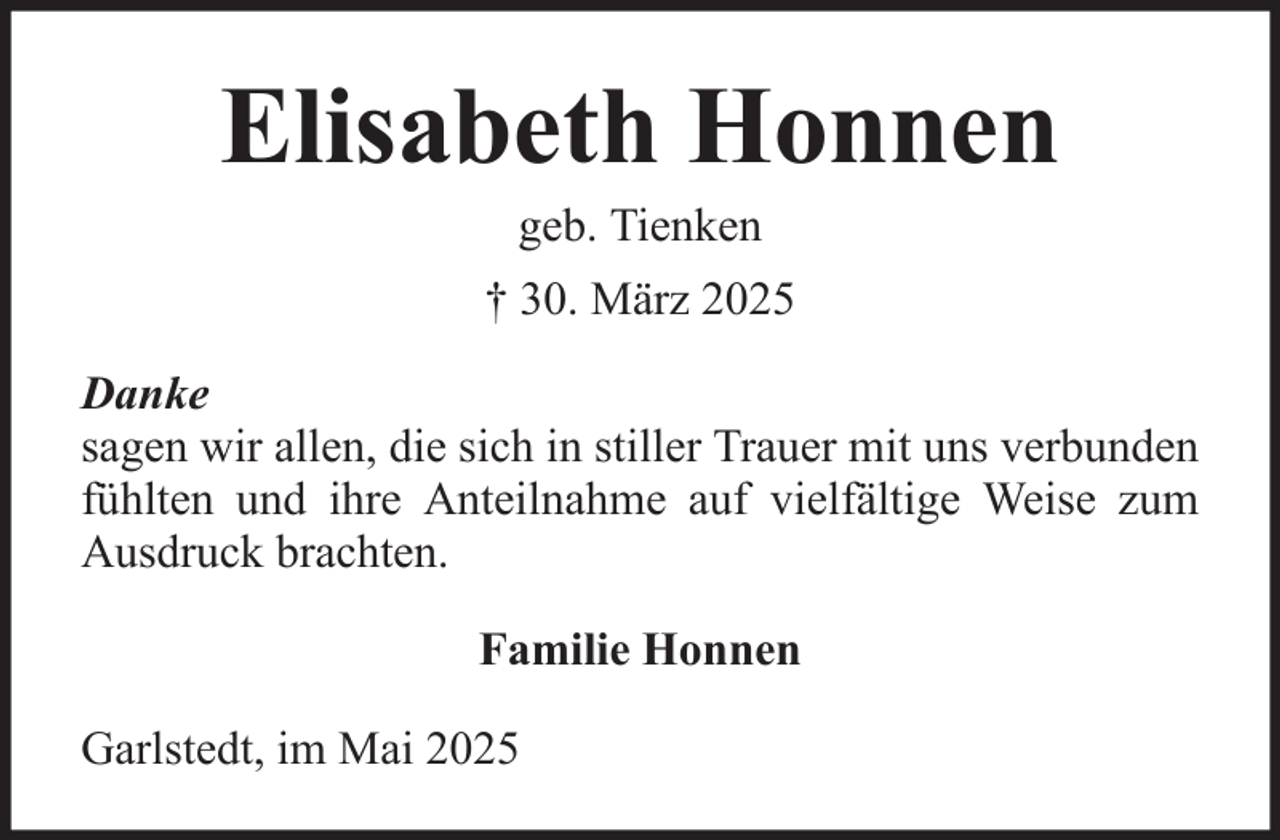 <p>Elisabeth Honnen<br />geb. Tienken<br />† 30. März 2025<br />Danke<br />sagen wir allen, die sich in stiller Trauer mit uns verbunden<br />fühlten und ihre Anteilnahme auf vielfältige Weise zum<br />Ausdruck brachten.<br />Familie Honnen<br />Garlstedt, im Mai 2025</p>
