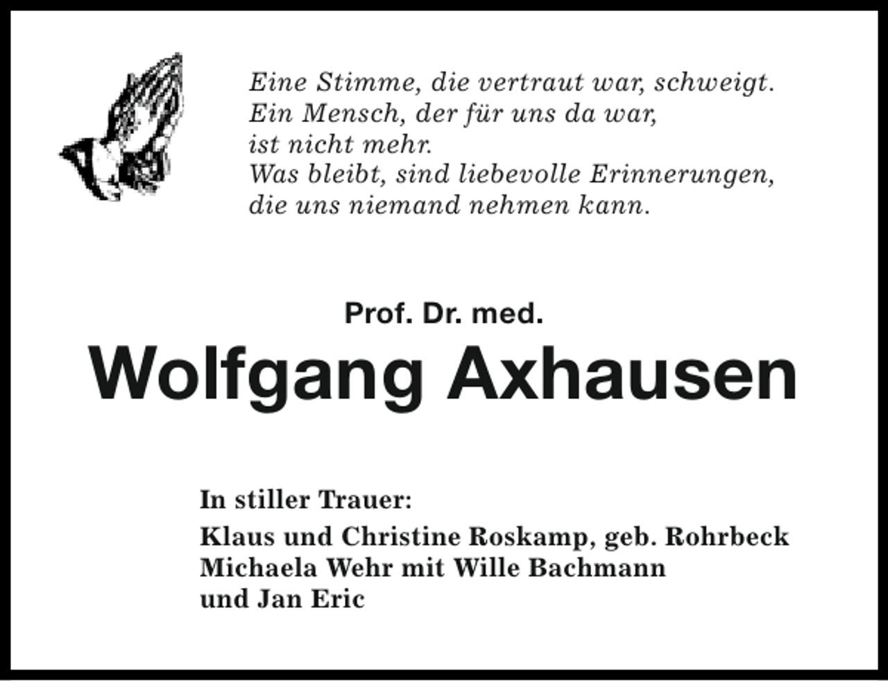 <p>Eine Stimme, die vertraut war, schweigt.<br />Ein Mensch, der für uns da war,<br />ist nicht mehr.<br />Was bleibt, sind liebevolle Erinnerungen,<br />die uns niemand nehmen kann.</p><p>Prof. Dr. med.</p><p>Wolfgang Axhausen<br />In stiller Trauer:<br />Klaus und Christine Roskamp, geb. Rohrbeck<br />Michaela Wehr mit Wille Bachmann<br />und Jan Eric</p>