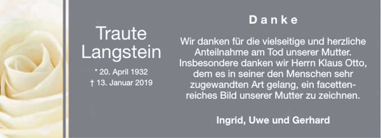 <p>Traute<br />Langstein<br />* 20. April 1932<br />† 13. Januar 2019</p><p>Danke<br />Wir danken für die vielseitige und herzliche<br />Anteilnahme am Tod unserer Mutter.<br />Insbesondere danken wir Herrn Klaus Otto,<br />dem es in seiner den Menschen sehr<br />zugewandten Art gelang, ein facettenreiches Bild unserer Mutter zu zeichnen.<br />Ingrid, Uwe und Gerhard</p>