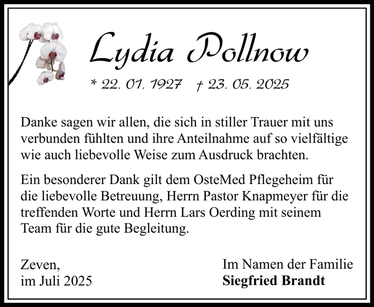 <p>Lydia Pollnow<br />* 22. 01. 1927 † 23. 05. 2025<br />Danke sagen wir allen, die sich in stiller Trauer mit uns<br />verbunden fühlten und ihre Anteilnahme auf so vielfältige<br />wie auch liebevolle Weise zum Ausdruck brachten.<br />Ein besonderer Dank gilt dem OsteMed Pflegeheim für<br />die liebevolle Betreuung, Herrn Pastor Knapmeyer für die<br />treffenden Worte und Herrn Lars Oerding mit seinem<br />Team für die gute Begleitung.</p><p>Zeven,<br />im Juli 2025</p><p>Im Namen der Familie<br />Siegfried Brandt</p>