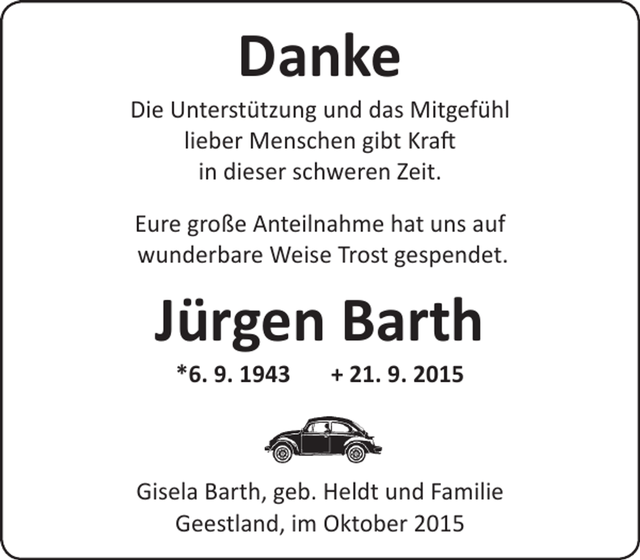 <p>Danke</p><p>Die Unterstützung und das Mitgefühl<br />lieber Menschen gibt Kraft<br />in dieser schweren Zeit.<br />Eure große Anteilnahme hat uns auf<br />wunderbare Weise Trost gespendet.</p><p>Jürgen Barth<br />*6. 9. 1943</p><p>+ 21. 9. 2015</p><p>Gisela Barth, geb. Heldt und Familie<br />Geestland, im Oktober 2015</p>